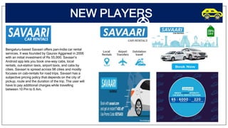 NEW PLAYERS
Bengaluru-based Savaari offers pan-India car rental
services. It was founded by Gaurav Aggarwal in 2006
with an initial investment of Rs 55,000. Savaari’s
Android app lets you book one-way cabs, local
rentals, out-station taxis, airport taxis, and cabs by
cities. Savaari is spread across 98 cities and mostly
focuses on cab-rentals for road trips. Savaari has a
subjective pricing policy that depends on the city of
pickup, route and the duration of the trip. The user will
have to pay additional charges while travelling
between 10 Pm to 6 Am.
 