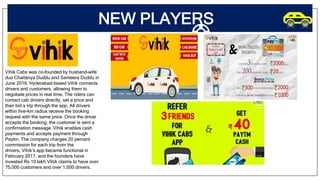NEW PLAYERS
Vihik Cabs was co-founded by husband-wife
duo Chaitanya Duddu and Sameera Duddu in
June 2016. Hyderabad-based Vihik connects
drivers and customers, allowing them to
negotiate prices in real time. The riders can
contact cab drivers directly, set a price and
then bid a trip through the app. All drivers
within five-km radius receive the booking
request with the same price. Once the driver
accepts the booking, the customer is sent a
confirmation message. Vihik enables cash
payments and accepts payment through
Paytm. The company charges 20 percent
commission for each trip from the
drivers. Vihik’s app became functional in
February 2017, and the founders have
invested Rs 10 lakh.Vihik claims to have over
75,000 customers and over 1,000 drivers.
 
