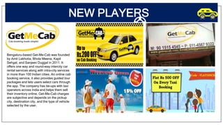 NEW PLAYERS
Bengaluru-based Get-Me-Cab was founded
by Amit Lakhotia, Bhola Meena, Kapil
Sehgal, and Sanjeev Duggal in 2011. It
offers one way and round-way intercity car
rental services along with intra-city services
in more than 100 Indian cities. An online cab
booking service, it also provides guided tour
packages and lets users select cars through
the app. The company has tie-ups with taxi
operators across India and helps them sell
their inventory online. Get-Me-Cab charges
are subjective and depends on the pickup
city, destination city, and the type of vehicle
selected by the user.
 