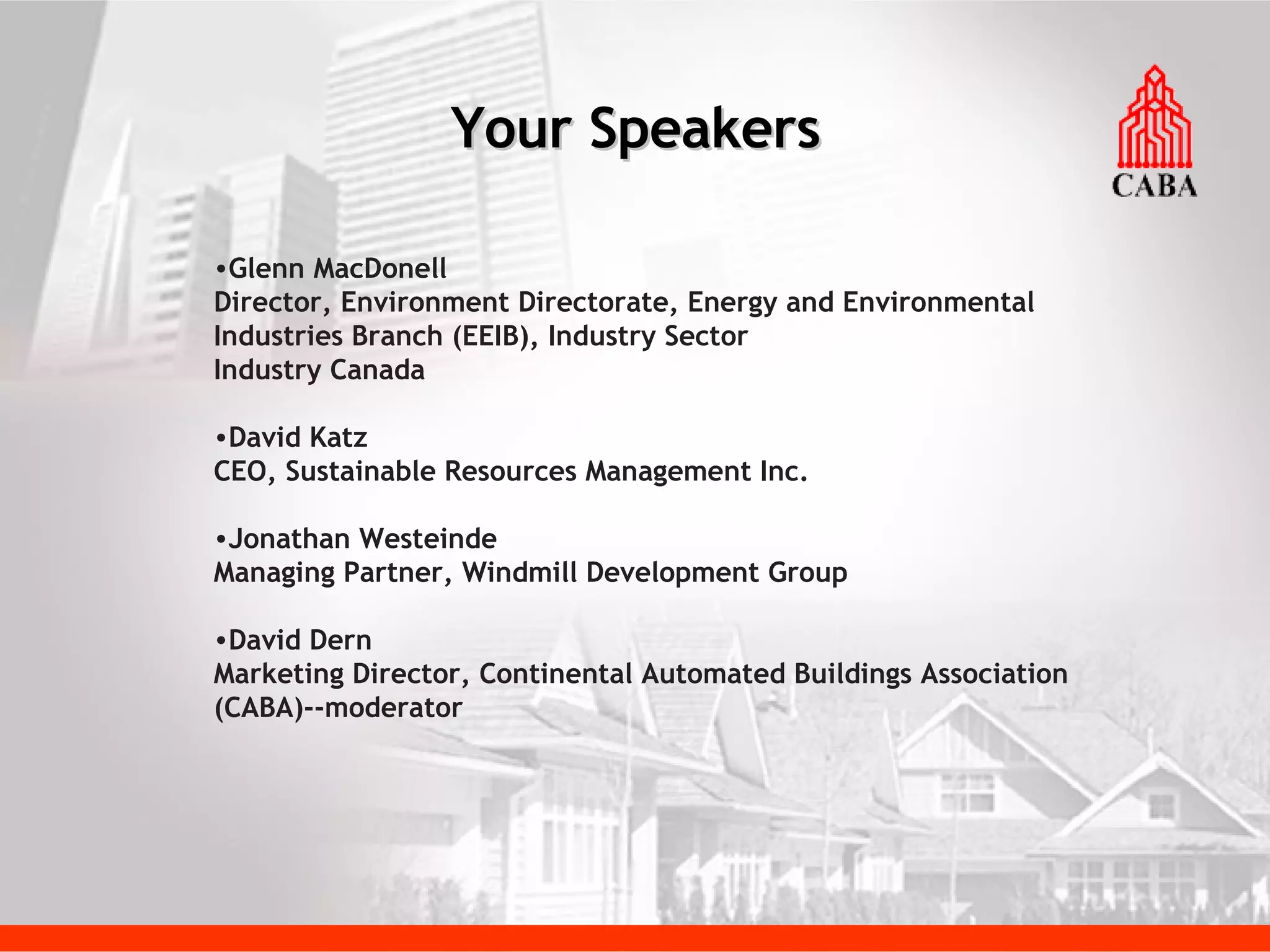 Your Speakers Glenn MacDonell Director, Environment Directorate, Energy and Environmental Industries Branch (EEIB), Industry Sector Industry Canada David Katz CEO, Sustainable Resources Management Inc. Jonathan Westeinde Managing Partner, Windmill Development Group David Dern Marketing Director, Continental Automated Buildings Association (CABA)--moderator 