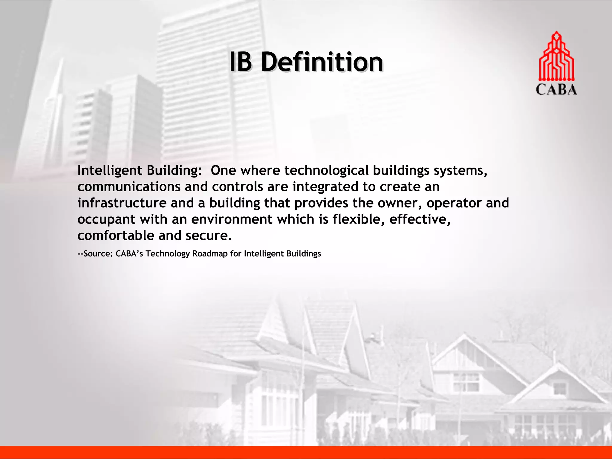 IB Definition Intelligent Building:  One where technological buildings systems, communications and controls are integrated to create an infrastructure and a building that provides the owner, operator and occupant with an environment which is flexible, effective, comfortable and secure. --Source: CABA’s Technology Roadmap for Intelligent Buildings 