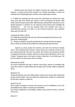 Grande parte das formas de Cabala ensinam que cada letra, palavra,
número, e acento da Escritura contêm um sentido escondido; e ensina os
métodos de interpretação para verificar esses significados ocultos.

II - A Bíblia foi inspirada por Deus para dar orientação ao homem de como
fazer para não errar diante dos outros e está na presença do Senhor. Não
existe nada nela que seja oculto. Sabendo que cada profecia acontece no seu
devido periodo e o homem na sua natureza carnal jamais terá condição de
interpreta-la.        Por sua vez, quando exite uma comhão com Jesus, o
entendimento começa a se abrir e o ser humano entende o que realmete
Deus quer de cada um.

II Epístola de Pedro 1:20-21
20 - Sabendo primeiramente isto: que nenhuma profecia da Escritura é de
particular interpretação.
21 - Porque a profecia nunca foi produzida por vontade de homem algum,
mas os homens santos de Deus falaram inspirado pelo Espirito Santo.

      Quanto as coisas ocultas do universo, elas não tem nenhuma relação
com a vida espiritual dos homens. Fazem parte dos mistérios de Deus que
por razão pessoal Ele não quer nos revelar. De maneira que devemos aceitar
os designos do Senhor, porque nenhuma criatura deve questionar com o seu
Criador. Conquato que se ele quiser revelar, tudo bem, é um direito que Ele
tem de confiar em quem quer dar os creditos.

Deutronomio 29:29
As coisas encobertas são para o Senhor nosso Deus, porém as reveladas são
para nós e para os nossos filhos para sempre, para cumpri todas as palavras
da lei.

Romanos 2:3
Porque pela graça, que me é dada, digo a cada um de vós que não saiba mais
do que conven saber, mas que saiba com temperança conforme a medida da
fé que Deus repartiu a cada um.

Daniel 2:21-22
Deus muda os tempos e as horas; Ele remove os reis e estabelece os reis, Ele
da sabedoria aos sabios e ciencia aos entendidos.
Ele revela o profundo e o escondido, conhece o que está em trevas, e com Ele
mora a luz.

Amos 3:7
 