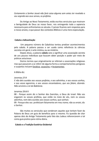 Certamente o Senhor Jeová não fará coisa alguma sem antes ter revelado o
seu segredo aos seus servos, os profetas.

      Do Antigo ao Novo Testamento, estão escritos versiculos que mostram
a beniguidade de Deus ao nosso favor, nos entregando toda a sapiencia
necessaria para enfrentamos os séculos. E jamais ficamos sem respostas para
o nosso anseio, e que passar dos contextos Bíblicos é uma mera especulação.



Cabala e Adivanhação

       Um pequeno número de Cabalistas tentou predizer acontecimentos
pela cabala. A palavra passou a ser usada como referência às ciências
secretas em geral, à arte mística, ou ao mistério.
       Depois disso, a palavra cabala veio a significar uma associação secreta
de uns poucos indivíduos que buscam obter posição e poder por meio de
práticas astuciosas.
       Outros termos que originalmente se referiam a associações religiosas
mas que passaram a se referir de alguma forma a comportamentos perigosos
e suspeitos incluem fanático, assassino, e brutamontes.

A Bíblia diz:

Jeremias 27:9
E não deis ouvidos aos vossos profetas, e aos adivinhos, e aos vossos sonhos,
e aos vosso agoreiros, e aos vossos encantadores, que vos falam, dizendo:
Não servireis o rei de Babilonia.

Jeremias 29:8-9
08 - Porque assim diz o Senhor dos Exercitos, o Deus de Israel: Não vos
enganem os vossos profetas, que estão no meio de vós, nem os vossos
advinhos, nem deis ouvidos aos vossos sonhos, que sonhais
09 - Porque eles vos profetizam falsamente em meu nome; não os enviei, diz
o Senhor.

      São muitos os versiculos que condenam aqueles que tentam fazer da
Palavra de Deus um guia de beneficio para si mesmo. Fiz questão de citar
apenas dois do Antigo Testamento pelo fato dos Judeus referenciarem o tal
como guia pratico para rotina diária.

 Cabala e a Tradição Esotérica Ocidental
 