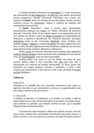 A Tradição Esotérica Ocidental (ou Hermética) é a maior precursora
dos movimentos do Neo-Paganismo e da Nova Era, que existem de diversas
formas atualmente, estando fortemente intrincados com muitos dos
aspectos da Cabala. Muito foi alterado de sua raiz Judaica, devido à prática
esotérica comum do sincretismo. Todavia a essência da tradição está
reconhecidamente presente.
       A Cabala “Hermética”, como é muitas vezes denominada,
provavelmente alcançou seu apogeu na “Ordem Hermética do Alvorecer
Dourado” (Hermetic Order of the Golden Dawn), uma organização que foi
sem sombra de dúvida o ápice da Magia Cerimonial (ou dependendo do
referencial, o declínio à decadência). Na “Alvorecer Dourado”, princípios
Cabalísticos como as dez emanações (Sephirah), foram fundidas com
deidades Gregas e Egípcias, o sistema Enochiano da magia angelical de John
Dee, e certos conceitos (particularmente Hinduístas e Budistas) da estrutura
organizacional estilo esotérico- (Masonica ou Rosacruz).
       Muitos rituais da Alvorecer Dourado foram expostos pelo legendário
ocultista Aleister Crowley e foram eventualmente compiladas em formato de
Livro, por Israel Regardie, autor de certa notoriedade.
       Crowley deixou sua marca no uso da Cabala, em vários de seus
escritos; destes, talvez o mais ilustrativo seja Líber 777. Este livro é
basicamente um conjunto de tabelas relacionadas: às várias partes das
cerimônias de magias religiosas orientais e ocidentais; a trinta e dois
números que representam as dez esferas e vinte e dois caminhos da Arvore
da Vida Cabalística.

A Bíblia diz:

Isaias 47:13
Cansaste-te na multidão dos teus conselhos; levantam-se pois agora os
agoreiros dos déus os que contemplam os astros, os prognosticadores das
luas novas, e salvem-te do que há de vir.

II – Reis 23:24
E tambem os advinhos e os feiticeiros, e os terafins e os idolos, e toda as
abominações que se viram na terra de Judá e em Jerusalem, os extipou Josias,
para confirmar as palavras que estavam escritas no Livro que o sacedote
Hilquias achara na Casa do Senhor.

      O homem não pode interpetar a Bílbia com calculos naturais, nem tão
pouco tentar advinha com númerologia interminaveis que jamais cessam. A
Palavra de Deus é um Livro Espiritual, somente com ação do Espirito Santo é
 