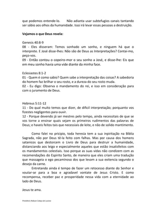 que podemos entende-lo.       Não adianta usar subtefugios canais tantando
ser sábio aos olhos da humanidade. Isso irá levar essas pessoas a destruição.

Vejamos o que Deus revela:

Genesis 40:8-9
08 - Eles disseram: Temos sonhado um sonho, e ninguem há que o
interprete. E José disse-lhes: Não são de Deus as Interpretações? Contai-mo,
peço-vos.
09 - Então contou o copeiro-mor o seu sonho a José, e disse-lhe: Eis que
em meu sonho havia uma vide diante da minha face.

Eclesiastes 8:1-2
01 - Quem é como sabio? Quem sabe a interpretação das coisas? A sabedoria
do homem faz brilhar o seu rosto, e a dureza do seu rosto muda.
02 - Eu digo: Observa o mandamento do rei, e isso em consideração para
com o juramento de Deus.


Hebreus 5:11-12
11 - Do qual muito temos que dizer, de dificil interpretação; porquanto vos
fizestes negligentes para ouvir.
12 - Porque devendo já ser mestres pelo tempo, ainda necessitais de que se
vos torne a ensinar quais sejam os primeiros rudimentos das palavras de
Deus; e haveis feitos tais que necessiais de leite, e não de solido mantimento.

      Como falei no pricipio, toda heresia tem a sua inpiritação na Bíblia
Sagrada, não por Deus tê-la feito com falhas. Mas por causa dos homens
satanicos que destorcem o Livro de Deus para destruir a humanidade,
distanciando aos leigo e especialmente aqueles que estão insatisfeitos com
os mandamentos celestiais. Isso porque as suas vidas não condizem com as
recomendações do Espirito Santo, de maneira que eles criam uma tradução
que massageia o ego pecaminoso dos que levam a sua exitencia segundo o
desejo da carne.
      Entretando ainda é tempo de fazer um retocesso diante do Senhor e
voutar-se para a boa e agradavel vontate de Jesus Cristo. E como
recompensa, receber paz e prosperidade nessa vida com a eternidade ao
lado de Deus.

Jesus te ama.

Presbítero Robson Colaço de Lucena
 