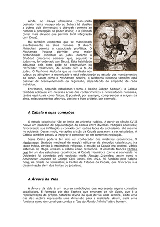 Ainda, no Raaya Meheimna (manuscrito
posteriormente incorporado ao Zohar) há alusões
a outros dois elementos: o chayyah (permite ao
homem a percepção do poder divino) e o yehidah
(nível mais elevado que permite total integração
com Deus).
    Há também elementos que se manifestam
eventualmente na alma humana. O Ruach
HaKodesh permite a capacidade profética. O
Neshamah      Yeseira   permite    uma     maior
profundidade espiritual ao judeu durante o
Shabbat (descanso semanal que, segundo o
judaísmo, foi ordenado por Deus). Esta habilidade
adquirida pela alma pode se desenvolver ou
retroceder totalmente, de acordo com a fé do
judeu. O Neshoma Kedosha que se manifesta nos
judeus ao atingirem a maioridade e está relacionado ao estudo dos mandamentos
da Torah. Assim como o Neshamah Yeseira, o Neshoma Kedosha também está
passível de desenvolvimento ou regressão, dependendo do empenho de cada
indivíduo.
    Entretanto, segundo estudiosos (como o Rabino Joseph Saltoun), a Cabala
também aplica-se em diversas áreas dos conhecimentos e necessidades humanas,
tantos espirituais como físicas. É possível, por exemplo, compreender a origem da
alma, relacionamentos afetivos, destino e livre arbítrio, por exemplo.




   A Cabala e suas conexões

    O estudo cabalístico não se limita ao universo judaico. A partir do século XVIII
houve um processo de popularização da Cabala entre diversas tradições ocultistas;
favorecendo sua infiltração e conexão com outras faces do esoterismo, até mesmo
no ocidente. Desse modo, variações cristãs da Cabala passaram a ser estudadas. A
Cabala também passou a integrar e combinar-se em correntes neopagãs.
     Jesus Cristo poderia ter sido um conhecedor dos mistérios cabalísticos. O
Heptameron (tratado medieval de magia) utiliza-se de símbolos cabalísticos. Na
idade Média, devido à intolerância religiosa, o estudo da Cabala era secreto. Vários
sistemas de Magia utilizam a cabala como referência. O ocultista francês Eliphas
Levi foi um dos estudiosos cabalísticos. A Cabala Hermética (como é conhecida no
Ocidente) foi abordada pelo ocultista inglês Aleister Crownley; assim como o
Amanhecer Dourado de George Cecil Jones. Em 1922, foi fundado pelo Rabino
Berg, na cidade de Jerusalém, o Centro de Estudos da Cabala, que favoreceu sua
disseminação além dos limites do judaísmo.




   A Árvore da Vida

    A Árvore da Vida é um recurso simbológico que representa alguns conceitos
cabalísticos. É formada por dez Sephira que emanam de Ain Soph, que é a
representação da própria natureza divina da qual deriva cada sephira. Cada uma
das dez sephira representa uma dimensão para a realidade. Assim, cada uma
funciona como um canal que conduz a "Luz do Mundo Infinito" até o homem.
 