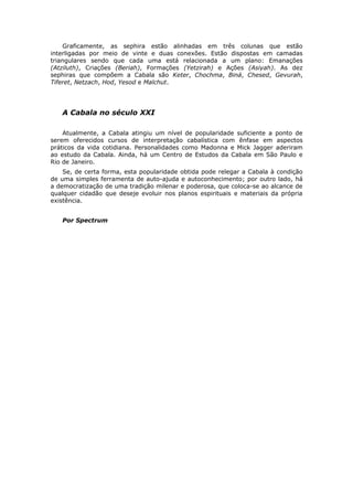 Graficamente, as sephira estão alinhadas em três colunas que estão
interligadas por meio de vinte e duas conexões. Estão dispostas em camadas
triangulares sendo que cada uma está relacionada a um plano: Emanações
(Atziluth), Criações (Beriah), Formações (Yetzirah) e Ações (Asiyah). As dez
sephiras que compõem a Cabala são Keter, Chochma, Biná, Chesed, Gevurah,
Tiferet, Netzach, Hod, Yesod e Malchut.




   A Cabala no século XXI

    Atualmente, a Cabala atingiu um nível de popularidade suficiente a ponto de
serem oferecidos cursos de interpretação cabalística com ênfase em aspectos
práticos da vida cotidiana. Personalidades como Madonna e Mick Jagger aderiram
ao estudo da Cabala. Ainda, há um Centro de Estudos da Cabala em São Paulo e
Rio de Janeiro.
    Se, de certa forma, esta popularidade obtida pode relegar a Cabala à condição
de uma simples ferramenta de auto-ajuda e autoconhecimento; por outro lado, há
a democratização de uma tradição milenar e poderosa, que coloca-se ao alcance de
qualquer cidadão que deseje evoluir nos planos espirituais e materiais da própria
existência.


   Por Spectrum
 