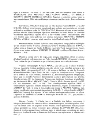regra, a expressão “SERPENTE DO PARAISO” pode ser entendida como sendo as
BIOENERGIAS QUE ASCENDEM PELA COLUNA DORSAL EM ESPIRAIS
DURANTE CERTAS PRÁTICAS OCULTAS. Seguindo o princípio acima, todas as
serpentes citadas na Bíblia são metáforas para estas energias flamejantes do corpo humano
(4).
Em Gênesis, 49:10, Jacob dirige-se à seu filho dizendo: “venha SHILOH...” (IABO
SHILOH). Shiloh é primeiramente mencionado por Jeshuah, que construiu um povoado
anfictiônico no sítio ao redor do TABERNÁCULO. O quanto sabemos a respeito deste
povoado não nos oferece qualquer significado metafórico do termo Shiloh. Os cabalistas
encontraram a resposta do seguinte modo: a frase “Venha Shiloh” tem como soma total
358. Existem duas outras palavras com idêntica numeração: SERPENTE e MESSIAS
(NChSh e MESSIAH ), que nos ajuda a explicar o significado alegórico de Shiloh.
O termo Serpente foi antes explicado como uma palavra código para as bioenergias
que em seu movimento de subida lembram os populares desenhos espiralados do DNA, e
melhor ainda, a Serpente do Bastão de Hermes (Mercúrio-Thot), mensageiro dos Deuses
Gregos, e nos lembra também a SERPENTE DE BRONZE erguida por Moisés no deserto (
Números, 21:6-9).
Durante a subida através do corpo, estas energias serpentinas entram no coração
(Chakra Coronário), onde despertam um Poder chamado MESSIAH. NO sagrado Livro do
Zohar está escrito que o Messiah tem que primeiro erguer-se no coração do homem.
Vejamos outro exemplo: A palavra ADONAI (AD-ON-AI) que os irmãos do Quarto
Grau da maçonaria Osiriana conhecem, mas não sabem o que significa, escreve-se em
hebraico ADNI, valor numérico 65, 6+5 = 11, o número da Magia e o total das Sephiroth
(Contando com DAATH) na Árvore da Vida; a união do Hexagrama com o Pentagrama;
isto é, o Macro e o Micro reunidos, fazendo UM SÓ. Em uma mais profunda interpretação,
temos que os iniciados Gnósticos transliteraram a palavra para implicar suas próprias
fórmulas secretas. ON é o Arcano dos Arcanos, seu significado é ensinado gradualmente
aos Aspirantes da REAL ARCA DE ENOCH. Também AD é a fórmula paternal, HADIT;
ON seu suplemento, NUIT; o YOD final etimológicamente significa “MEU, e
essencialmente significa a semente mercurial ( transmitida), virginal e hermafrodita – O
EREMITA do Tarot . O nome é, pois, usado para invocar o ARCANO PESSOAL mais
íntimo, considerado como resultado da conjunção de NUIT ( O Infinito Grande) e HADIT
(O Infinito Pequeno). Se o segundo “A” está incluído, sua importância consiste em afirmar
a operação do ESPÍRITO SANTO e a formulação do BEBÊ NO OVO que precede a
aparição do Eremita.
Diz-nos Crowley: “A Cabala, isto é, a Tradição dos Judeus, concernente à
interpretação iniciática das escrituras deles, é, em sua maior parte, ou ininteligível ou tolice.
Mas ela contém como seu esqueleto a mais preciosa jóia do pensamento humano; aquele
arranjo geométrico de nomes e números que é chamado de ÁRVORE DA VIDA Eu o
chamo de precioso porque tenho verificado que é o método mais conveniente, até agora
descoberto, de classificarmos os fenômenos do Universo e de registrarmos as relações entre
eles”.(5)
 