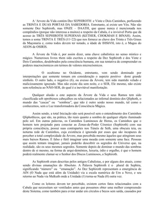 A ‘Arvore da Vida contém Dez SEPHIROTH e Vinte e Dois Caminhos, perfazendo
as TRINTA E DUAS PORTAS DA SABEDORIA. Entretanto, aí existe um Véu. Não são
somente Dez Sephiroth, mas ONZE – DAATH, que quase nunca é mencionada nos
compêndios (porque não interessa a muitos) a respeito da Cabala, é a invisível Porta que dá
acesso às TRÊS SEPHIROTH SUPERNAS (KETHER, CHOKMAH E BINAH). Assim,
temos a soma TRINTA E TRÊS (11+22) que nos fornece as chave dos Trinta e Três Graus
da Maçonaria e, como todos devem ter notado, a idade de IHShVH, isto é, o Magus do
AEON de OSIRIS.
A Árvore da Vida é, por assim dizer, uma chave cabalística no senso místico e
mágico. Numerosos livros t6em sido escritos a respeito da Dez Sephiroth e dos Vinte e
Dois Caminhos, desdobrados pela consciência humana, em sua tentativa de compreender os
poderes macrocósmicos em termos de valores microcósmicos.
O ocultismo no Ocidente, entretanto, vem sendo dominado por
interpretações que somente tomam em consideração o aspecto positivo deste grande
símbolo. O outro lado, o negativo (6), ou avesso da Árvore, tem sido mantido velado e
maliciosamente ignorado. Mas não existe dia sem noite, e o SER, Ele mesmo, não existe
sem referência ao NÃO-SER, do qual é a inevitável manifestação.
Qualquer alusão a este aspecto da Árvore da Vida e seus Ramos tem sido
classificada sob oprobiosos cabeçalhos ou relacionados ao infernal domínio dos Qliphoth, o
mundo das “cascas” ou “sombras”, que não é outro senão nosso mundo, tal como o
conhecemos, sem a Luz transformadora da Consciência Mágica.
Assim sendo, a total Iniciação não será possível sem o entendimento dos Caminhos
Qliphothicos, que são, na prática, tão reais quanto a sombra de qualquer objeto iluminado
pelo sol. Em outras palavras, os Caminhos Luminosos de Horus, os Caminhos que o
homem tem projetado para conectar as Zonas-de-Poder Cósmico (Sephiroth) com sua
própria consciência, possui suas contrapartes nos Túneis de Seth, uma obscura teia, ou
noturna rede de Caminhos, cuja existência é ignorada por esses que são incapazes de
perceber a total complexidade da Árvore, mas percebida mesmo àqueles que atingiram seus
mais baixos Ramos. É falso e fútil imaginar uma moeda com somente uma face. Pessoas
que assim tentam imaginar, jamais poderão descobrir os segredos do Universo que, na
realidade, são os seus mesmos segredos. Somente depois de dominar o mundo das sombras
dentro de si mesmo, na forma de arqui-demônios, luxuria, ódio e orgulho, é que o homem
poderá realmente clamar-se o Senhor dos Discos Luminosos, a Sephiroth.
As Sephiroth eram descritas pelos antigos Cabalistas, e por alguns dos atuais, como
sendo divinas emanações do Absoluto. A Palavra Sephiroth é o plural de Sephira,
significando “número” ou “emanação”. As Dez Sephiroth representam a emergência de
AIN (O Nada que está além da Unidade) via a escala numérica de Um a Nove, e seu
retorno ao Nada via Malkuth onde a Unidade (1) torna-se Nada (0) outra vez.
Como os leitores devem ter percebido, existem certos fatos relacionados com a
Cabala que necessitam ser ventilados antes que possamos obter uma melhor compreensão
deste Sistema, como também para evitar andar em círculos e becos sem saída, causados por
 