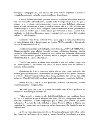 distorções e deturpações que, num passado não muito remoto, impediram o avança da
evolução humana, neste particular assunto nos últimos dois mil anos.
Contudo é necessário alertar que estes erros não ocorreram de acidentes fortuitos,
mas sim provocados deliberadamente, fazendo parte de maquiavélico plano no qual o
homem viu-se envolvido inconscientemente. Grupos, os mais diabólicos, deturpando
alguns Arcanos, pretenderam, e ainda pretendem, usurpar não só o poder religioso, mas
também o mágico, e, através destes, manipular o destino do Planeta. Muitos questionarão o
porque disso, ou melhor, qual o intuito desses que elaboraram o plano. Existem pistas
espalhadas por toda nossa História, as quais os mais perceptivos, ou os de fato Iniciados,
poderão Ter idéia do porque.
Entretanto, como deveria se tornar obvio a esses grupos, o plano jamais teria êxito
por muito tempo, e está se desmoronando no presente AEON, malgrado os desesperados
esforços deles em mante-lo de pé.
A ardilosa maquinação elaborada pela, assim chamada, A GRANDE FEITIÇARIA,
falha em um detalhe: sendo a Lei da Evolução Universal perfeitamente dinâmica e elástica,
ela contém várias subdivisões de desordem, de imperfeições; mas também de salvaguardas,
agindo automaticamente quando a Vontade Maior é atingida pela vontade menor,
interferindo além dos limites estabelecidos.
Também esse assunto, sendo de suma importância para uma melhor compreensão
do Grande Quadro e, obviamente, das causas de nossos males, deve ser estudado e
analisado demoradamente.
Quando isso for feito, veremos que aquela falha no plano e esses males são, eles
mesmos, perfeitos exemplos do funcionamento das salvaguardas: a falha produz sofrimento
e, sofrendo, o homem busca respostas e, nessa busca, encontrará, mais cedo ou mais tarde,
a chave do GRANDE ARCANO, anulando a ação nefasta daquela organização diabólica.
Depois da Yoga, a cabala é o mais propalado Sistema de Iluminação no Ocidente,
porém um dos menos compreendidos.
Na maior parte das vezes, as pessoas interessadas nesta Ciência perdem-se no
amaranhado de superstições derivadas daí.
Todo o segredo, o próprio coração do Edifício Cabalístico, está contido na Árvore
da Vida; e é mediante o certo e adequado uso desse glifo que conseguimos atinar com
realidades subjacentes a toda complicação que a Cabala pode parecer aos menos
esclarecidos. A Árvore da Vida simboliza o inteiro Universo (Macro e Micro), uma
proposição tão vasta em suas implicações que muitos chegam a duvidar da existência de um
tal simbolismo.
A Árvore é um diagrama composto por dez esferas chamadas Sephiroth, e vinte e
duas linhas conectando estas esferas, e que se chamam Caminhos. Normalmente a Árvore é
 