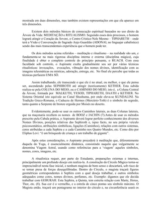 mostrada em duas dimensões, mas também existem representações em que ela aparece em
três dimensões.
Existem dois métodos básicos de consecução espiritual baseados no uso direto da
Árvore da Vida: MEDITAÇÃO e RITUALISMO. Seguindo esses dois processos, o homem
logrará atingir o Coração da Árvore, o Centro Crístico Nele Mesmo – TIPHARETH – onde
terá a Visão e Conversação do Sagrado Anjo Guardião (ADONAI, no linguajar cabalístico)
sendo das mais transcendentais experiência que o homem pode ter.
Os dois métodos acima referidos – meditação e ritualísmo – na realidade são um, e
fundamenta-se na mais rigorosa disciplina interna e externa (disciplina mágica), cuja
finalidade é obter o completo controle do princípio pensante, o RUACH. Com essa
faculdade sob controle, o Aspirante exalta gradualmente seu ser por várias técnicas
ritualísticas: invocações, evocações, vibração dos nomes divinos, identificação com as
imagens telesmáticas ou místicas, adoração, entrega, etc. No final ele percebe que todas as
técnicas perfazem UMA SÓ.
Assim trabalhando, ele transcende o que ele é no atual, ou melhor, o que ele pensa
ser, ascendendo pelas SEPHIROTH até atingir (teoricamente) KETHER. Esta subida
realiza-se pela COLUNA DO MEIO, ou o CAMINHO DO MEIO, isto é, a Coluna Central
da Árvore, formada por MALKUTH, YESOD, TIPHARETH, DAATH e KETHER. No
Sistema Oriental isto equivale ao Canal Shushuma, por onde eleva-se KUNDALINI. Na
Tradição Greco-Romana, o Caduceu de Hermes (Mercúrio-Toth) é o símbolo do segredo,
tanto quanto a Serpente de bronze erguida por Moisés no deserto.
Evidentemente, pode-se usar os outros Caminhos laterais, as duas Colunas laterais,
que na maçonaria recebem os nomes de BOOZ e JACHIN (7).Antes de usar os métodos
prescrito pela Cabala prática, o Aspirante deverá lograr perfeito conhecimento dos diversos
Nomes Divinos, posições relativas das Sephiroth e, ispso facto, no seu próprio veículo
psicossomático, atribuições simbólicas, ligações (Caminhos), relações com outros sistemas,
cores atribuídas a cada Sephira e a cada Caminho nos Quatro Mundos, etc. Como dito por
Eliphas Levi: “é um brinquedo de criança e um trabalho de gigante”.
Após estas considerações, o Aspirante procederá à meditação que, diferentemente
daquela do Yoga, é essencialmente dinâmica, consistindo naquilo que vulgarmente se
denomina Viagem Astral, usando como referências para a ‘viagem’ aqueles símbolos,
nomes, cores, imagens, etc.
A ritualística requer, por parte do Estudante, preparações externas e internas,
principalmente um profundo desejo em realiza-la. A construção do Círculo Mágico torna-se
imprescindível nesta fase inicial, e nenhum magista de bom senso o descartará, sob risco de
se tornar presa de forças desequilibradas. Dentro do Círculo, o magista traçará figuras
geométricas correspondentes à Sephira com a qual deseja trabalhar, e outros símbolos
adequados como cores, nomes divinos, perfumes, etc. Exemplo: digamos que ele decida
trabalhar com GEBURAH. Esta Sephira, a Quinta, tem estreita relação com Marte, Horus,
Thor, etc. (8). Sua cor é o vermelho, e a estrela de cinco pontas seu símbolo máximo. O
Magista então, traçará um pentagrama no interior do círculo e, na circunferência usará os
 