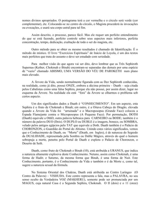 nomes divinos apropriados. O pentagrama terá a cor vermelha e o círculo será verde (cor
complementar), etc. Colocando-se no centro do círculo, o Magista procederá às invocações
ou evocações, e usará seu corpo astral para tal fim.
Assim descrito, o processo, parece fácil. Mas ele requer um perfeito entendimento
do que se está fazendo, perfeito controle sobre seus aspectos mais inferiores, perfeita
concentração, tempo, dedicação, exaltação de todo o ser do magista, etc.
Outro método para se obter os mesmo resultados é chamado de Identificação. É o
método do místico. O livro “Exercícios Espirituais” de Inácio de Loyola, é um dos textos
mais perfeitos que trata do assunto e deve ser estudado com seriedade.
Para melhor visão do que agora vai ser dito, devo lembrar que as Três Sephiroth
Supernas (Kether, Chokmah e Binah) encontram-se separadas das demais por uma espécie
de “vazio” chamado ABISMO, UMA VERSÃO DO VÉU DE PAROKETH num plano
mais elevado.
A Árvore da Vida, sendo normalmente figurada com as Dez Sephiroth conhecidas,
na realidade, como já dito, possui ONZE, embora a décima primeira – Daath – seja citada
pelos Cabalistas como uma falsa Sephira, porque ela não possui, por assim dizer, lugar no
esquema da Árvore. Na realidade ela está “fora” da Árvore se olharmos o problema sob
certos aspecto.
Um dos significados dados a Daath é “CONHECIMENTO”. Em um aspecto, esta
Sephira é o fruto de Chokmah e Binah; em outro, é a Oitava Cabeça do Dragão, elevada
quando a Árvore da Vida foi “arruinada” e o Macroposopus (Grande Face) colocou a
Espada Flamejante contra o Microposopus (A Pequena Face). Por permutação, DOTH
(Daath) equivale a OthD, outra palavra hebraica para CARNEIRO ou BODE; também é o
número da palavra DUO (Dois). O DUPLO ou DUBLE é a imagem, boneco, ou SOMBRA,
velado pelos antigos egípcios pelo TAT que equivale a Doth. Daath também é o Palácio de
CHORONZON, o Guardião do Portal do Abismo. Unindo estes vários significados, vemos
que o Conhecimento de Daath, ou “Morte” (Death, em Ingles), é de natureza do Segredo
da DUALIDADE, representada pela Sombra ou Duble Mágico, através do qual o homem
sobrepuja a morte, penetra pelo Portal de Daath e explora o Palácio de Choronzon, o
Deserto de Seth.
Daath, como fruto de Chokmah e Binah (10), está atribuída a URANUS, que indica
a natureza altamente explosiva deste Conhecimento. Netuno, assim como Chokmah, é uma
forma de Hadit; e Saturno, da mesma forma que Binah, é uma forma de Nuit. Este
Conhecimento, portanto, é o Conhecimento da Vida e também o é da Morte e, como tal,
sugere a natureza sexual da fórmula.
No Sistema Oriental dos Chakras, Daath está atribuída ao Centro Laríngeo (O
Centro da Palavra) – VISHUDA. Este centro representa a fala, mas a PALAVRA, no seu
senso oculto da Verdadeira VOZ (MAKHERU), somente pode ser pronunciada por um
MAGUS, cuja natural Casa é a Segunda Sephira, Chokmah. O II (dois) e o 11 (onze)
 
