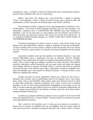 encontram-se, assim, em Daath, a Esfera de Conhecimento, pois Conhecimento somente é
possível onde a dualidade (dois, duo, II, 11) prevalece.
Daath é uma Porta. Nós sabemos que a letra DALETH, o número 4, significa
“Porta” e está atribuída a Vênus, a Deusa do Amor Sexual, como a Porta de toda vida
manifestada; e a Porta Venusiana está simbolizada por uma VESICA (KTEIS).
Para alcançarmos Kether, a Suprema Coroa, urge ultrapassarmos o Dualismo, isto é,
Conhecimento, e isto torna-se difícil enquanto possuímos um ego. Esta passagem, este
transcender, conhecido como A ATRAVESSIA DO ABISMO, quer dizer ultrapassar a
dualidade, o ego. Lá, do outro lado, se é que podemos usar tal expressão, não existem os
pares de opostos, tais como preto e branco, alto e baixo, luz e trevas, frio e quente, etc. Lá
é a morada de NEMO (Nenhum Homem). Lá, TUDO É UMA SÓ E ÚNICA COISA, O
UM INDIFERENCIADO.
No transe da passagem do Abismo, situa-se o maior e mais terrível medo do ego
humano. Pois, para transcender o Abismo e atingir as Supernas, ele terá que ser destruído>
“Se não te tornares outra vez uma criança e voltares ao útero de tua mãe, não verás o Reino
dos Céus”. Isto pode, a grosso modo, ser colocado em termos da Segunda morte da teologia
romana.”
Apresenta-se também como um dos paradoxos do Caminho Iniciático; o ego, após
incríveis dificuldades para se aperfeiçoar, tem que ser destruído. Torna-se, portanto,
compreensível que aquela parte do homem em mudança tema deseperadamente e se rebele
contra o fato, e procure algo que explique o paradoxo em termos racionais. Não podendo
encontrar explicações, atribui logicamente que sua penas sejam provocadas por alguma
força maligna, destrutiva e oposta à divindade. Porém, o Universo não pode ser explicado
em termos da razão, ou do intelecto, pois, tanto a razão quanto o intelecto, trabalham sob o
poder da dualidade, que é uma mentira no Drama Universal. “A loucura de Deus é mais
sábia que a sabedoria dos homens”.
Usando um pouco de poesia, poderíamos afirmar que a beleza de uma árvore, a
harmonia nela existente, está na manifestação total de seu conjunto, isto é, seus ramos,
flores, frutos, tronco e suas RAÍZES, muito embora sejam estas últimas invisíveis ao olhar
do observador superficial e desatento. Entretanto, sem a raízes, a árvore não se manteria
completa e de pé. As raízes estão profundamente mergulhadas na terra negra, no seio da
Mãe, do mesmo modo que todo edifício possui seus alicerces fortemente estabelecidos sob
o solo; e quanto mais profundo for este alicerce, esta base, mais alta e mais firme estará a
estrutura edificada. Pensem nisto...
É patético que qualquer referência ao aspecto avesso ou negativo da Árvore da Vida
tenha sido identificado com o “reino do Diabo”. Somente broncos ou maliciosos possuem
essa religiosidade tão primitiva.
Sob o ponto de vista iniciático, que é o único que nos interessa no momento, o
homem não se encontra em Malkuth, mas sim nos Qliphoth. Sob esse mesmo ponto de
vista, não haverá total e completa Consecução Espiritual sem o direto contato e domínio
 