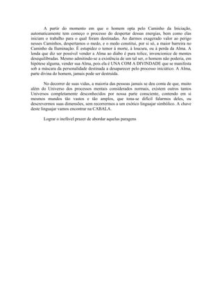 A partir do momento em que o homem opta pelo Caminho da Iniciação,
automaticamente tem começo o processo do despertar dessas energias, bem como elas
iniciam o trabalho para o qual foram destinadas. Ao darmos exagerado valor ao perigo
nesses Caminhos, despertamos o medo, e o medo constitui, por si só, a maior barreira no
Caminho da Iluminação. É estupidez o temor à morte, à loucura, ou à perda da Alma. A
lenda que diz ser possível vender a Alma ao diabo é pura tolice, invencionice de mentes
desequilibradas. Mesmo admitindo-se a existência de um tal ser, o homem não poderia, em
hipótese alguma, vender sua Alma, pois ela é UNA COM A DIVINDADE que se manifesta
sob a máscara da personalidade destinada a desaparecer pelo processo iniciático. A Alma,
parte divina do homem, jamais pode ser destruída.
No decorrer de suas vidas, a maioria das pessoas jamais se deu conta de que, muito
além do Universo dos processos mentais considerados normais, existem outros tantos
Universos completamente desconhecidos por nossa parte consciente, contendo em si
mesmos mundos tão vastos e tão amplos, que tona-se difícil falarmos deles, ou
descrevermos suas dimensões, sem recorrermos a um exótico linguajar simbólico. A chave
deste linguajar vamos encontrar na CABALA.
Lograr o inefável prazer de abordar aquelas paragens
 