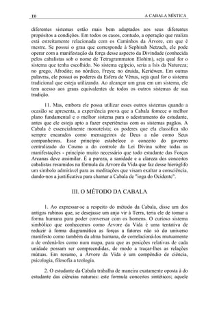 10 A CABALA MÍSTICA
diferentes sistemas estão mais bem adaptados aos seus diferentes
propósitos a condições. Em todos os casos, contudo, a operação que realiza
está estreitamente relacionada com os Caminhos da Árvore, em que é
mestre. Se possui o grau que corresponde à Sephirah Netzach, ele pode
operar com a manifestação da força desse aspecto da Divindade (conhecida
pelos cabalistas sob o nome de Tetragrammaton Elohim), seja qual for o
sistema que tenha escolhido. No sistema egípcio, seria a Isis da Natureza;
no grego, Afrodite; no nórdico, Freya; no druida, Keridwen. Em outras
palavras, ele possui os poderes da Esfera de Vênus, seja qual for o sistema
tradicional que esteja utilizando. Ao alcançar um grau em um sistema, ele
tem acesso aos graus equivalentes de todos os outros sistemas de sua
tradição.
11. Mas, embora ele possa utilizar esses outros sistemas quando a
ocasião se apresenta, a experiência prova que a Cabala fornece o melhor
plano fundamental e o melhor sistema para o adestramento do estudante,
antes que ele esteja apto a fazer experiências com os sistemas pagãos. A
Cabala é essencialmente monoteísta; os poderes que ela classifica são
sempre encarados como mensageiros de Deus a não como Seus
companheiros. Esse princípio estabelece o conceito do governo
centralizado do Cosmo a do controle da Lei Divina sobre todas as
manifestações - princípio muito necessário que todo estudante das Forças
Arcanas deve assimilar. É a pureza, a sanidade e a clareza dos conceitos
cabalistas resumidos na fórmula da Árvore da Vida que faz desse hieróglifo
um símbolo admirável para as meditações que visam exaltar a consciência,
dando-nos a justificativa para chamar a Cabala de "ioga do Ocidente".
III. O MÉTODO DA CABALA
1. Ao expressar-se a respeito do método da Cabala, disse um dos
antigos rabinos que, se desejasse um anjo vir à Terra, teria ele de tomar a
forma humana para poder conversar com os homens. O curioso sistema
simbólico que conhecemos como Árvore da Vida é uma tentativa de
reduzir à forma diagramática as forças a fatores não só do universo
manifesto como também da alma humana, de correlacioná-los mutuamente
a de ordená-los como num mapa, para que as posições relativas de cada
unidade possam ser compreendidas, de modo a traçar-lhes as relações
mútuas. Em resumo, a Árvore da Vida é um compêndio de ciência,
psicologia, filosofia a teologia.
2. O estudante da Cabala trabalha de maneira exatamente oposta à do
estudante das ciências naturais: este formula conceitos sintéticos; aquele
 