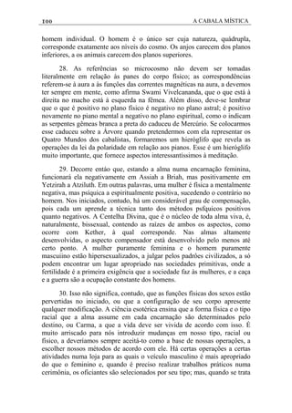 100 A CABALA MÍSTICA
homem individual. O homem é o único ser cuja natureza, quádrupla,
corresponde exatamente aos níveis do cosmo. Os anjos carecem dos planos
inferiores, a os animais carecem dos planos superiores.
28. As referências so microcosmo não devem ser tomadas
literalmente em relação às panes do corpo físico; as correspondências
referem-se à aura a às funçôes das correntes magnéticas na aura, a devemos
ter sempre em mente, como afirma Swami Vivelcananda, que o que está à
direita no macho está à esquerda na fêmea. Além disso, deve-se lembrar
que o que é positivo no plano físico é negativo no plano astral; é positivo
novamente no piano mental a negativo no plano espiritual, como o indicam
as serpentes gêmeas branca a preta do caduceu de Mercúrio. Se colocarmos
esse caduceu sobre a Árvore quando pretendermos com ela representar os
Quatro Mundos dos cabalistas, formaremos um hieróglifo que revela as
operaçôes da lei da polaridade em relação aos pianos. Esse é um hieróglifo
muito importante, que fornece aspectos interessantíssimos à meditação.
29. Decorre entáo que, estando a alma numa encarnação feminina,
funcionará ela negativamente em Assiah a Briah, mas positivamente em
Yetzirah a Atziluth. Em outras palavras, uma mulher é física a mentalmente
negativa, mas psíquica a espiritualmente positiva, sucedendo o contrário no
homem. Nos iniciados, contudo, há um considerável grau de compensação,
pois cada um aprende a técnica tanto dos métodos psfquicos positivos
quanto negativos. A Centelha Divina, que é o núcleo de toda alma viva, é,
naturalmente, bissexual, contendo as raízes de ambos os aspectos, como
ocorre com Kether, à qual corresponde. Nas almas altamente
desenvolvidas, o aspecto compensador está desenvolvido pelo menos até
certo ponto. A mulher puramente feminina e o homem puramente
mascuiino estão hipersexualizados, a julgar pelos padrôes civilizados, a só
podem encontrar um lugar apropriado nas sociedades primitivas, onde a
fertilidade é a primeira exigência que a sociedade faz às mulheres, e a caça
e a guerra são a ocupação constante dos homens.
30. Isso não significa, contudo, que as funções físicas dos sexos estão
pervertidas no iniciado, ou que a configuração de seu corpo apresente
qualquer modificação. A ciência esotérica ensina que a forma física e o tipo
racial que a alma assume em cada encarnação são determinados pelo
destino, ou Carma, a que a vida deve ser vivida de acordo com isso. É
muito arriscado para nós introduzir mudanças em nosso tipo, racial ou
físico, a deveríamos sempre aceitá-to como a base de nossas operaçôes, a
escolher nossos métodos de acordo com ele. Há certas operações a certas
atividades numa loja para as quais o veículo masculino é mais apropriado
do que o feminino e, quando é preciso realizar trabalhos práticos numa
cerimônia, os oficiantes são selecionados por seu tipo; mas, quando se trata
 