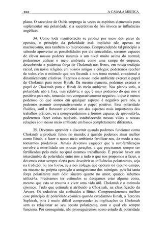 102 A CABALA MÍSTICA
plano. O sacerdote de Osíris emprega às vezes os espíritos elementais para
suplementar sua polaridade, e a sacerdotisa de Ísis invoca as influências
angélicas.
34. Como toda manifestação se produz por meio dos pares de
opostos, o princípio da polaridade está implícito não apenas no
macrocosmo, mas também no microcosmo. Compreendendo tal princípio a
sabendo aproveitar as possibilidades por ele concedidas, seremos capazes
de elevar nossos poderes naturais a um nível muito acima do normal;
poderemos utilizar o meio ambiente como uma rampa de empuxo,
descobrindo a poderosa força de Chokmah nos livros, em nossa tradiçáo
racial, em nossa religião, em nossos amigos a colegas; poderemos receber
de todos eles o estímulo que nos fecunda a nos toma mental, emocional a
dinamicamente criativos. Fazemos o nosso meio ambiente exercer o papel
de Chokmah para nosso Binah. Da mesma maneira, podemos exercer o
papel de Chokmah para o Binah do meio ambiente. Nos planos sutis, a
polaridade não é fixa, mas relativa; o que é mais poderoso do que nós é
positivo para nós, tomando-nos comparativamente negativo; o que é menos
poderoso do que somos em qualquer aspecto é negativo para nós, a
podemos assumir comparativamente o papel positivo. Essa polaridade
fluídica, sutil a flutuante constitui um dos aspectos mais importantes dos
trabalhos práticos; se a compreendermos a formos capazes de aproveitá-la,
poderemos fazer coisas notáveis, estabelecendo nossas vidas a nossas
relações com nosso meio ambiente em bases completamente diferentes.
35. Devemos aprender a discernir quando podemos funcionar como
Chokmah a produzir feitos no mundo; a quando podemos atuar melhor
como Binah, a fazer o nosso meio ambiente fertilizar-nos, de modo a nos
tomarmos produtivos. Jamais devemos esquecer que a autofertilização
envolve a esterilidade em poucas gerações, a que precisamos sempre ser
fertilizados pelo meio no qual estamos trabalhando. É preciso haver um
intercâmbio de polaridade entre nós a tudo o que nos propomos a fazer, a
devemos estar sempre alerta para descobrir as influências polarizantes, seja
na tradição, ou nos livros, seja nos colegas que operam no mesmo campo,
ou mesmo na própria oposição a antagonismo dos inimigos; pois há tanta
força polarizante num ódio sincero quanto no amor, quando sabemos
utilizá-la. Precisamos ter estímulos se desejamos criar alguma coisa,
mesmo que esta se resuma a viver uma vida útil. Chokmah é o estímulo
cósmico. Tudo que estimula é atribuído a Chokmah, na classificação da
Árvore. Os sedativos são atribuídos a Binah. Compreenderemos melhor
esse princípio de polaridade cósmica quando estudarmos Binah, a Terceira
Sephirah, pois é muito difícil compreender as implicações de Chokmah
sem as relacionar ao seu oposto polarizante, com o qual ela sempre
funciona. Por conseguinte, não prosseguiremos nosso estudo da polaridade
 