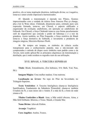 HADNU.COM 105
positivo, ela se toma inspiração dionísica, inebriação divina; se é negativa,
toma-se o amor cristão impessoal a harmonizador.
45. Quando a transmutação é óperada nos Pilares, ficamos
impressionados com a verdade da irônica frase francesa Plus ça change,
plus c'est la Wme chose. Chokmah, dinamismo puro, estímulo puro sem
expressão formada, toma-se, em Chesed, o aspecto ediflcador a
organizador da evolução; anabolismo, em oposição ao catabolismo de
Geburah. Em Chesed, a força Chokmah toma-se essa forma peculiarmente
sutil de magnetismo que concede o poder de liderança e é a raiz da
grandeza. Assim também, no Pilar Esquerdo, a força restritiva de Binah
toma-se a força destrutiva de Geburah, e novamente a produtora de
imagens mágicas, Mercúrio-Hermes-Thoth.
46. De tempos em tempos, os símbolos da ciência oculta
transpiraram para o conhecimento popular, mas o não-iniciado não
compreendeu o método de dispor esses símbolos num padrão como o da
Árvore, nem soube aplicar-lhe os princípios alquímicos da transmutação a
destilação, que é onde residem os segredos reais de sua utilização.
XVII. BINAH, A TERCEIRA SEPHIRAH
Título: Binah, Entendimento, (Em hebraico, ‫:בינה‬ Beth, Yod, Nun,
Hé.)
Imagem Mágica: Uma mulher madura. Uma matrona.
Localização na Árvore: No topo do Pilar da Severidade, no
Triângulo Supremo.
Texto Yetzirático: A Terceira Inteligência chama-se Inteligência
Santificadora, Fundamento da Sabedoria Primordial; chama-se também
Criadora da Fé, a suas raízes são o Amém. É a mãe da fé, a fonte de onde
emana a fé.
Tftulos Conferidos a Binah: Ama, a Mãe estéril obscura. Aima, a
Mãe fértil brilhante. Khorsia, o Trono. Marah, o Grande Mar.
Nome Divino: Jehovah Elohim.
Arcanjo: Tzaphkiei.
Coro Angélico: Aralim, Tronos.
 