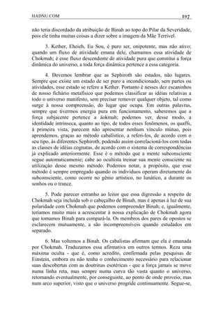 HADNU.COM 107
não teria discordado da atribuição de Binah ao topo do Pilar da Severidade,
pois ele tinha muitas coisas a dizer sobre a imagem da Mãe Terrível.
3. Kether, Eheieh, Eu Sou, é puro ser, onipotente, mas não ativo;
quando um fluxo de atividade emana dele, chamamos essa atividade de
Chokrnah; é esse fluxo descendente de atividade pura que constitui a força
dinãmica do universo, a toda força dinâmica pertence a essa categoria.
4. Devemos lembrar que as Sephiroth são estados, não lugares.
Sempre que existe um estado de ser puro a incondicionado, sem partes ou
atividades, esse estado se refere a Kether. Portanto é nesses dez escaninhos
de nosso fichário metafísico que podemos classificar as idéias relativas a
todo o universo manifesto, sem precisar remover qualquer objeto, tal como
surge à nossa compreensâo, do lugar que ocupa. Em outras palavras,
sempre que tivermos energia pura em funcionamento, saberemos que a
força subjacente pertence a áokmah; podemos ver, desse modo, a
identidade intrínseca, quanto ao tipo, de todos esses fenõmenos, os quaffs,
à primeira vista, parecem não apresentar nenhum vínculo mútuo, pois
aprendemos, graças ao método cabalístico, a referi-los, de acordo com o
seu tipo, às diferentes Sephiroth, podendo assim correlacioná-los com todas
as classes de idéias cognatas, de acordo com o sistema de correspondências
já explicado anteriormente. Esse é o método que a mente subconsciente
segue automaticamenie; cabe ao ocultista treinar sua mente consciente na
utilizaçáo desse mesmo método. Podemos notar, a propósito, que esse
método é sempre empregado quando os indivíduos operam diretamente do
subconsciente, como ocorre no gênio artístico, no lunático, a durante os
sonhos ou o trance.
5. Pode parecer estranho ao leitor que essa digressão a respeito de
Chokmah seja incluída sob o cabeçalho de Binah, mas é apenas à luz de sua
polaridade com Chokmah que podemos compreender Binah; e, igualmente,
teríamos muito mais a acrescentar à nossa explicação de Chokmah agora
que tomamos Binah para compará-la. Os membros dos pares de opostos se
esclarecem mutuamente, a são incompreensíveis quando estudados em
separado.
6. Mas voltemos a Binah. Os cabalistas afirmam que ela é emanada
por Chokmah. Traduzamos essa afirmativa em outros termos. Reza uma
máxima oculta - que é, como acredito, confirmada pelas pesquisas de
Einstein, embora eu não tenha o conhecimento necessário para relacionar
suas descobertas com as doutrinas esotéricas - que a força jamais se move
numa linha reta, mas sempre numa curva tão vasta quanto o universo,
retomando eventualmente, por conseguinte, ao ponto de onde proveio, mas
num arco superior, visto que o universo progride continuamente. Segue-se,
 