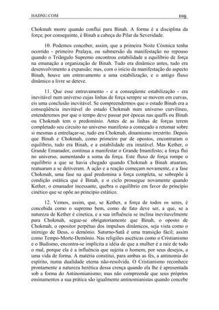HADNU.COM 109
Chokmah morre quando conflui para Binah. A forma é a disciplina da
força; por conseguinte, é Binah a cabeça do Pilar da Severidade.
10. Podemos conceber, assim, que a primeira Noite Cósmica tenha
ocorrido - primeiro Pralaya, ou submersão da manifestação no repouso
quando o Triãngulo Supremo encontrou estabilidade a equilíbrio de força
na emanação a organização de Binah. Tudo era dinâmico antes, tudo era
desenvolvimento a expansão; mas, com o início da manifestação do aspecto
Binah, houve um entravamento a uma estabilização, e o antigo fluxo
dinâmico a livre se deteve.
11. Que esse entravamento - e a conseqüente estabilização - era
inevitável num universo cujas linhas de força sempre se movem em curvas,
eis uma conclusão inevitável. Se compreendermos que o estado Binah era a
conseqüência inevitável do estado Chokmah num universo curvilíneo,
entenderemos por que o tempo deve passar por épocas nas quaffs ou Binah
ou Chokmah tem o predomínio. Antes de as linhas de forças terem
completado seu circuito no universo manifesto a começado a retomar sobre
si mesmas a entrelaçar-se, tudo era Chokmah, dinamismo irrestrito. Depois
que Binah e Chokmah, como primeiro par de opostos, encontraram o
equilibrio, tudo era Binah, e a estabilidade era imutável. Mas Kether, o
Grande Emanador, continua a manifestar o Grande Imanifesto; a força flui
no universo, aumentando a soma da força. Este fluxo de força rompe o
equilíbrio a que se havia chegado quando Chokmah a Binah atuaram,
reatuaram a se detiveram. A ação e a reação começam novamente, e a fase
Chokmah, uma fase na qual predomina a força completa, se sobrepõe à
condição estática que é Binah, e o ciclo prossegue novamente quando
Kether, o emanador incessante, quebra o equilíbrio em favor do princípio
cinético que se opõe ao princípio estático.
12. Vemos, assim, que, se Kether, a força de todos os seres, é
concebida como o supremo bem, como de fato deve ser, a que, se a
natureza de Kether é cinetica, e a sua influência se inclina inevitavelmente
para Chokmah, segue-se obrigatoriamente que Binah, o oposto de
Chokmah, o opositor perpétuo dos impulsos dinâmicos, seja vista como o
inirnigo de Deus, o demônio. Saturno-Satã é uma transição fácil; assim
como Tempo-Morte-Demônio. Nas religiões ascéticas como o Cristianismo
e o Budismo, encontra-se implícita a idéia de que a mulher é a raiz de todo
o mal, porque ela é a influência que sujeita o homem, por seus desejos, a
uma vida de forma. A matéria constitui, para ambas as fés, a antinomia do
espírito, numa dualidade etema não-resolvida. O Cristianismo reconhece
prontamente a natureza herética dessa crença quando ela lhe é apresentada
sob a forma do Antinomianismo; mas não compreende que seus próprios
ensinamentos a sua prática são igualmente antinomianistas quando concebe
 
