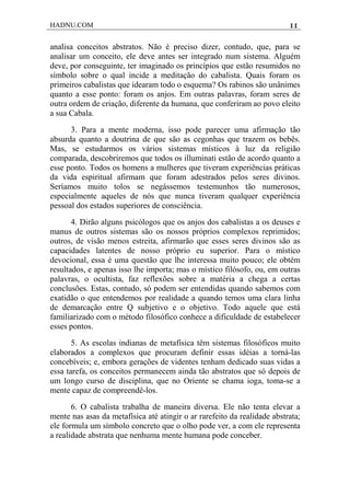 HADNU.COM 11
analisa conceitos abstratos. Não é preciso dizer, contudo, que, para se
analisar um conceito, ele deve antes ser integrado num sistema. Alguém
deve, por conseguinte, ter imaginado os princípios que estão resumidos no
símbolo sobre o qual incide a meditação do cabalista. Quais foram os
primeiros cabalistas que idearam todo o esquema? Os rabinos são unânimes
quanto a esse ponto: foram os anjos. Em outras palavras, foram seres de
outra ordem de criação, diferente da humana, que conferiram ao povo eleito
a sua Cabala.
3. Para a mente moderna, isso pode parecer uma afirmação tão
absurda quanto a doutrina de que são as cegonhas que trazem os bebês.
Mas, se estudarmos os vários sistemas místicos à luz da religião
comparada, descobriremos que todos os illuminati estão de acordo quanto a
esse ponto. Todos os homens a mulheres que tiveram experiências práticas
da vida espiritual afirmam que foram adestrados pelos seres divinos.
Seríamos muito tolos se negássemos testemunhos tão numerosos,
especialmente aqueles de nós que nunca tiveram qualquer experiência
pessoal dos estados superiores de consciência.
4. Dirão alguns psicólogos que os anjos dos cabalistas a os deuses e
manus de outros sistemas são os nossos próprios complexos reprimidos;
outros, de visão menos estreita, afirmarão que esses seres divinos são as
capacidades latentes de nosso próprio eu superior. Para o místico
devocional, essa é uma questão que lhe interessa muito pouco; ele obtém
resultados, e apenas isso lhe importa; mas o místico filósofo, ou, em outras
palavras, o ocultista, faz reflexões sobre a matéria a chega a certas
conclusões. Estas, contudo, só podem ser entendidas quando sabemos com
exatidão o que entendemos por realidade a quando temos uma clara linha
de demarcação entre Q subjetivo e o objetivo. Todo aquele que está
familiarizado com o método filosófico conhece a dificuldade de estabelecer
esses pontos.
5. As escolas indianas de metafísica têm sistemas filosóficos muito
elaborados a complexos que procuram definir essas idéias a torná-las
concebíveis; e, embora gerações de videntes tenham dedicado suas vidas a
essa tarefa, os conceitos permanecem ainda tão abstratos que só depois de
um longo curso de disciplina, que no Oriente se chama ioga, toma-se a
mente capaz de compreendê-los.
6. O cabalista trabalha de maneira diversa. Ele não tenta elevar a
mente nas asas da metafísica até atingir o ar rarefeito da realidade abstrata;
ele formula um símbolo concreto que o olho pode ver, a com ele representa
a realidade abstrata que nenhuma mente humana pode conceber.
 