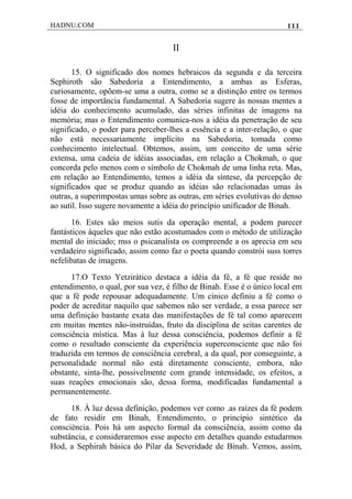 HADNU.COM 111
II
15. O significado dos nomes hebraicos da segunda e da terceira
Sephiroth são Sabedoria a Entendimento, a ambas as Esferas,
curiosamente, opõem-se uma a outra, como se a distinção entre os termos
fosse de importância fundamental. A Sabedoria sugere às nossas mentes a
idéia do conhecimento acumulado, das séries infinitas de imagens na
memória; mas o Entendimento comunica-nos a idéia da penetração de seu
significado, o poder para perceber-lhes a essência e a inter-relação, o que
não está necessariamente implícito na Sabedoria, tomada como
conhecimento intelectual. Obtemos, assim, um conceito de uma série
extensa, uma cadeia de idéias associadas, em relação a Chokmah, o que
concorda pelo menos com o símbolo de Chokmah de uma linha reta. Mas,
em relação ao Entendimento, temos a idéia da síntese, da percepção de
significados que se produz quando as idéias são relacionadas umas às
outras, a superimpostas umas sobre as outras, em séries evolutivas do denso
ao sutil. Isso sugere novamente a idéia do princípio unificador de Binah.
16. Estes sâo meios sutis da operação mental, a podem parecer
fantásticos àqueles que não estão acostumados com o método de utilização
mental do iniciado; mss o psicanalista os compreende a os aprecia em seu
verdadeiro significado, assim como faz o poeta quando constrói suss torres
nefelibatas de imagens.
17.O Texto Yetzirático destaca a idéia da fé, a fé que reside no
entendimento, o qual, por sua vez, é filho de Binah. Esse é o único local em
que a fé pode repousar adequadamente. Um cínico definiu a fé como o
poder de acreditar naquilo que sabemos não ser verdade, a essa parece ser
uma definiçáo bastante exata das manifestações de fé tal como aparecem
em muitas mentes não-instruídas, fruto da disciplina de seitas carentes de
consciência mística. Mas à luz dessa consciência, podemos definir a fé
como o resultado consciente da experiência superconsciente que não foi
traduzida em termos de consciência cerebral, a da qual, por conseguinte, a
personalidade normal não está diretamente consciente, embora, não
obstante, sinta-lhe, possivelmente com grande intensidade, os efeitos, a
suas reaçôes emocionais são, dessa forma, modificadas fundamental a
permanentemente.
18. À luz dessa definição, podemos ver como .as raízes da fé podem
de fato residir em Binah, Entendimento, o princípio sintético da
consciéncia. Pois há um aspecto formal da consciência, assim como da
substância, e consideraremos esse aspecto em detalhes quando estudarmos
Hod, a Sephirah básica do Pilar da Severidade de Binah. Vemos, assim,
 