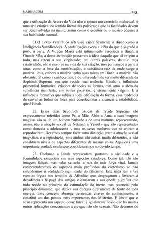 HADNU.COM 113
que a utilização da Árvore da Vida não é apenas um exercício intelectual; é
uma arte criativa, no sentido literal das palavras; a que as faculdades devem
ser desenvolvidas na mente, assim como o escultor ou o músico adquire a
sua habilidade manual.
21.O Texto Yetzirático refere-se especificamente a Binah como a
Inteligência Santificadora. A santificação evoca a idéia do que é sagrado a
posto à parte. A Virgem Maria está intimamente associada a Binah, a
Grande Mãe, a dessa atribuição passamos à idéia daquilo que dá origem a
tudo, mss retém a sua virgindade; em outras palavras, daquilo cuja
criatividade, não o envolve na vida de sua criação, mss permanece à parte a
atrás, como a base da manifestação, a substãncia-raiz de onde surge a
matéria. Pois, embora a matéria tenha suas raízes em Binah, a matéria, não
obstante, tal como a conhecemos, é de uma ordem de ser muito diferente da
Sephirah Suprema em que reside sua essência. Binah, a influência
primordial formativa, criadora de todas as formas, está atrás a além da
substãncia manifesta; em outras palavras, é etemamente virgem. É a
influência formativa que subjaz a toda edificaçáo da forma, essa tendência
de curvar as linhas de força para correlacionar a alcançar a estabilidade,
que é Binah.
22. Essas duas Sephiroth básicas da Tríade Suprema são
expressamente referidas como Pai a Mãe, Abba a Ama, a suas imagens
mágicas são as de um homem barbado a de uma matrona, representando,
assim, não a atração sexual de Netzach a Yesod - que são representados
como donzela a adolescente -, mas os seres maduros que se uniram a
reproduziram. Devemos sempre fazer uma distinção entre a atração sexual
magnética e a reprodução, pois ambas são coisas muito diferentes, a não
constituem níveis ou aspectos diferentes da mesma coisa. Aqui está uma
importante verdade oculta que consideraremos no devido tempo.
23. Chokmah a Binah representam, portanto, a virilidade e a
feminilidade essenciais em seus aspectos criadores. Como tal, não são
imagens fálicas, mas nelas se acha a raiz de toda força vital. Jamais
compreenderemos os aspectos mais profundos do esoterismo se não
entendermos o verdadeiro signiiicado do falicismo. Este nada tem a ver
com as orgias nos templos de Afrodite, que desgraçaram a levaram à
decadência a fé pagã dos antigos e causaram a sua queda; significa que
tudo reside no princípio da estimulação do inerte, mas potencial pelo
princípio dinâmico, que deriva sua energia diretamente da fonte de toda
energia. Esse conceito abrange tremendas chaves de conhecimento, a
constitui um dos pontos mais importantes dos Mistérios. É óbvio que o
sexo representa um aspecto desse fator; é igualmente óbvio que há muitas
outras aplicações concementes a ele que não são sexuais. Não devemos de
 