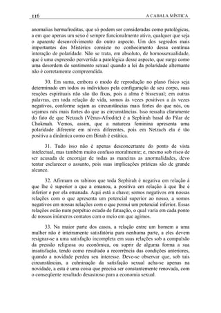 116 A CABALA MÍSTICA
anomalias hermafroditas, que só podem ser consideradas como patológicas,
a em que apenas um sexo é sempre funcionalmente ativo, qualquer que seja
o aparente desenvolvimento do outro aspecto. Um dos segredos mais
importantes dos Mistérios consiste no conhecimento dessa contínua
interação de polaridade. Não se trata, em absoluto, de homossexualidade,
que é uma expressão pervertida a patológica desse aspecto, que surge como
uma desordem de sentimento sexual quando a lei da polaridade alternante
não é corretamente compreendida.
30. Em suma, embora o modo de reprodução no plano físico seja
determinado em todos os indivíduos pela configuração de seu corpo, suas
reaçôes espirituais não são tão fixas, pois a alma é bissexual; em outras
palavras, em toda relação de vida, somos às vezes positivos a às vezes
negativos, conforme sejam as circunstâncias mais fortes do que nós, ou
sejamos nós mais fortes do que as circunstâncias. lsso ressalta claramente
do fato de que Netzach (Vênus-Afrodite) é a Sephirah basal do Pilar de
Chokmah. Vemos, assim, que a natureza feminina apresenta uma
polaridade diferente em níveis diferentes, pois em Netzach ela é tão
positiva a dinâmica como em Binah é estática.
31. Tudo isso não é apenas desconcertante do ponto de vista
intelectual, mas também muito confuso moralmente; e, mesmo sob risco de
ser acusada de encorajar de todas as maneiras as anormalidades, devo
tentar esclarecer o assunto, pois suas implicaçôes práticas são de grande
alcance.
32. Afirmam os rabinos que toda Sephirah é negativa em relação à
que lhe é superior a que a emanou, a positiva em relação à que lhe é
inferior e por ela emanada. Aqui está a chave; somos negativos em nossas
relações com o que apresenta um potencial superior ao nosso, a somos
negativos em nossas relações com o que possui um potencial inferior. Essas
relaçôes estão num perpétuo estado de futuação, o qual varia em cada ponto
de nossos inúmeros contatos com o meio em que agimos.
33. Na maior parte dos casos, a relação entre um homem a uma
mulher não é inteiramente satisfatória para nenhuma parte, a eles devem
resignar-se a uma satisfação incompleta em suas relações sob a compulsão
da pressão religiosa ou econômica, ou suprir de alguma forma a sua
insatisfação, tendo como resultado a recorrência das condições anteriores,
quando a novidade perdeu seu interesse. Deve-se observar que, sob tais
circunstâncias, a cuhninação da satisfação sexual acha-se apenas na
novidade, a esta é uma coisa que precisa ser constantemente renovada, com
o conseqüente resultado desastroso para a economia sexual.
 