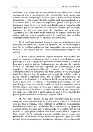118 A CABALA MÍSTICA
verdadeira, pois, embora não se possa endireitar uma vida sexual confusa
operando-se sobre a vida como um todo - por exemplo, nem a riqueza nem
a fama são uma compensação adequada para a repressão desse instinto
fundamental -, pode-se endireitar todo o padrão vital, desemaranhando-se a
vida sexual. Esse é um assunto de experiência prática a não precisa ser
discutido a priori. É por essa razão, sem dúvida alguma (aprendida pela
experiência prática das operações da consciência humana), que os antigos
conferiam ao falicismo uma parte tão importante em seus ritos.
Atualmente, ele é um ponto muito importante no aspecto cerimonial dos
cultos modernos, mas o reconhecimento do significado dos símbolos
empregados tradicionalmente foi reprimido pela consciência.
39. A psicologia freudiana fornece a chave para o falicismo a abre
uma porta que conduz ao Adytum dos Mistérios. Não há como escapar a
esse fato no ocultismo prático, por mais desagradável que possa parecer a
muitos; a isso explica por que tantos empreendimentos mágicos são
estéreis.
40. Esses assuntos constituem segredos recônditos dos Mistérios, dos
quais os modernos perderam as chaves, mas a experiência da nova
psicologia e a arte da psiquiatria provaram abundantemente a solidez da
base com a qual os antigos fundamentaram sua adoração do princípio
criativo a da fertWdade como parte importante de sua vida religiosa. É uma
experiência já bem-estabelecida que a pessoa que dissociou seus
sentimentos sexuais da consciência não pode agarrar-se à vida em qualquer
nível. Esse fato é a base da moderna psicoterapia. No trabalho oculto, a
pessoa inibida a reprimida tende para as formas desequilibradas de
psiquismo a mediunidade, e é totalmente inútil para o trabalho mágico,
onde o poder deve ser dirigido e manipulado pela vontade. Isso não
significa que a total repressão ou a total expressão seja necessária para o
trabalho mágico, mas sim que a pessoa que se apartou de seus instintos, que
sâo suas raízes na Mãe Terra, a em cuja consciência há, por conseguinte,
um vazio, não pode abrir o canal através do qual a força, oriunda dos
planos, possa ser trazida à manifestação no plano físico.
41. Não tenho dúvidas de que serei mal-interpretada por minha
franqueza nesses assuntos; mas, se alguém não se adiantar a enfrentar o
ódio por falar a verdade, como poderiam os verdadeiros investigadores
descobrir seu caminho para os Mistérios? Deveríamos manter na loja oculta
a mesma atitude vitoriana que foi abandonada por completo fora de seu
recinto? Al. guém precisa quebrar esses falsos deuses feitos à imagem de
Mrs. Grundy. Estou inclinada a pensar, contudo, que as perdas que
poderíamos sofrer nesse assunto serão bem pequenas, pois não seria
possível treinar ou cooperar com a espécie de pessoa que se assusta quando
 