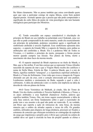 HADNU.COM 119
lhe falam claramente. Não se pense também que estou convidando quem
quer que seja a participar comigo de orgias fálicas, como bem poderá
alguém pensar. Assinalo apenas que a pessoa que não pode compreender o
significado do culto fálico do ponto de vista psicológico não tem bastante
inteligência para participar dos Mistérios.
IV
42. Tendo concedido um espaço considerável à elucidação do
princípio de Binah em seu trabalho na polaridade com Chokmah, uma vez
que não se pode compreendê-la de outra maneira, sendo ela essencialmente
um princípio de polaridade, podemos considerar agora o significado do
simbolismo atribuído à terceira Sephirah. Esse simbolismo apresenta dois
aspectos - o aspecto da Grande Mãe e o aspecto de Saturno, pois ambas as
atribuições são conferidas a. Binah. Ela é a poderosa Mãe de Todos os
Viventes, e é também o princípio da morte, porquanto a forma precisa
morrer quando cumpriu sua missáo. Nos planos da forma, morte a
nascimento são duas faces da mesma moeda.
43. O aspecto maternal de Binah expressa-se no título de Marah, o
Mar, que se lhe atribui. É um fato curioso que se represente Vénus-Afrodite
nascendo da espuma do mar a que a Virgem Maria receba dos católicos o
nome de Stella Mans, Estrela do Mar. A palavra Marah, que é a raiz de
Maria, significa também "amargura", e a experiência espiritual atribuída a
Binah é a Visáo do Sofrimento. Uma visão que evoca a imagem da Virgem
chorando aos pés da cruz, com o coração atravessado por sete punhais.
Lembremos também o ensinamento de Buda, segundo o qual a vida é
sofrimento. A idéia da submissão à dor e à morte está implícita na idéia da
descida da vida aos planos da forma.
44.O Texto Yetzirático de Malkuth, já citado, fala do Trono de
Binah. Um dos títulos conferidos à Terceira Sephirah é Khorsia, o Trono; a
os anjos atribuídos a essa Sephirah chamam-se Aralim, palavra que
significa também Tronos. Ora, um trono sugere essencialmente a idéia de
uma base estável, um firme fundamento sobre o qual o exercitador do
poder tem o seu assento a do qual não pode ser removido. É, na verdade,
um bloco que suporta a ação do retrocesso de. uma força, da mesma
maneira que o ombro do atirador suporta o recuo do rifle. Os grandes
canhões, utilizados para disparos de longa distância, precisam ser fixados a
estruturas de concreto que ofereçam resistência ao contragolpe da explosão
da carga que impulsiona o projétil, pois é óbvio que a pressão na culatra do
canhão deve ser igual à exercida na base do projétil quando se efetua o
 