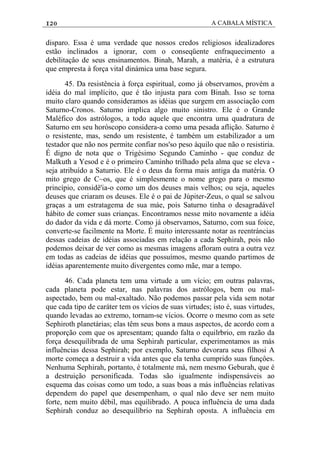 120 A CABALA MÍSTICA
disparo. Essa é uma verdade que nossos credos religiosos idealizadores
estão inclinados a ignorar, com o conseqüente enfraquecimento a
debilitaçâo de seus ensinamentos. Binah, Marah, a matéria, é a estrutura
que empresta à força vital dinámica uma base segura.
45. Da resistência à força espiritual, como já observamos, provém a
idéia do mal implícito, que é tão injusta para com Binah. Isso se torna
muito claro quando consideramos as idéias que surgem em associação com
Saturno-Cronos. Saturno implica algo muito sinistro. Ele é o Grande
Maléfico dos astrólogos, a todo aquele que encontra uma quadratura de
Saturno em seu horóscopo considera-a como uma pesada aflição. Saturno é
o resistente, mas, sendo um resistente, é também um estabilizador a um
testador que não nos permite confiar nos'so peso àquilo que não o resistiria.
É digno de nota que o Trigésimo Segundo Caminho - que conduz de
Malkuth a Yesod e é o primeiro Caminho trilhado pela alma que se eleva -
seja atribuído a Saturrio. Ele é o deus da forma mais antiga da matéria. O
mito grego de C~os, que é simplesmente o nome grego para o mesmo
princípio, considê'ia-o como um dos deuses mais velhos; ou seja, aqueles
deuses que criaram os deuses. Ele é o pai de Júpiter-Zeus, o qual se salvou
graças a um estratagema de sua máe, pois Saturno tinha o desagradável
hábito de comer suas crianças. Encontramos nesse mito novamente a idéia
do dador da vida e dá morte. Como já observamos, Saturno, com sua foice,
converte-se facilmente na Morte. É muito interessante notar as reentráncias
dessas cadeias de idéias associadas em relação a cada Sephirah, pois não
podemos deixar de ver como as mesmas imagens afloram outra a outra vez
em todas as cadeias de idéias que possuímos, mesmo quando partimos de
idéias aparentemente muito divergentes como mãe, mar a tempo.
46. Cada planeta tem uma virtude a um vício; em outras palavras,
cada planeta pode estar, nas palavras dos astrólogos, bem ou mal-
aspectado, bem ou mal-exaltado. Não podemos passar pela vida sem notar
que cada tipo de caráter tem os vícios de suas virtudes; isto é, suas virtudes,
quando levadas ao extremo, tornam-se vícios. Ocorre o mesmo com as sete
Sephiroth planetárias; elas têm seus bons a maus aspectos, de acordo com a
proporção com que os apresentam; quando falta o equilrbrio, em razão da
força desequilibrada de uma Sephirah particular, experimentamos as más
influências dessa Sephirah; por exemplo, Saturno devorara seus filhosi A
morte começa a destruir a vida antes que ela tenha cumprido suas funçôes.
Nenhuma Sephirah, portanto, é totalmente má, nem mesmo Geburah, que é
a destruição personificada. Todas são igualmente indispensáveis ao
esquema das coisas como um todo, a suas boas a más influências relativas
dependem do papel que desempenham, o qual não deve ser nem muito
forte, nem muito débil, mas equilibrado. A pouca influência de uma dada
Sephirah conduz ao desequilíbrio na Sephirah oposta. A influência em
 