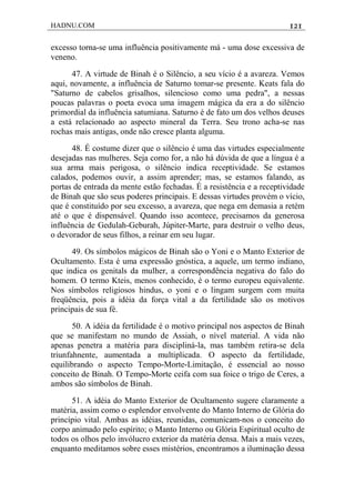 HADNU.COM 121
excesso torna-se uma influência positivamente má - uma dose excessiva de
veneno.
47. A virtude de Binah é o Silêncio, a seu vício é a avareza. Vemos
aqui, novamente, a influência de Saturno tomar-se presente. Keats fala do
"Saturno de cabelos grisalhos, silencioso como uma pedra", a nessas
poucas palavras o poeta evoca uma imagem mágica da era a do silêncio
primordial da influência satumiana. Saturno é de fato um dos velhos deuses
a está relacionado ao aspecto mineral da Terra. Seu trono acha-se nas
rochas mais antigas, onde não cresce planta alguma.
48. É costume dizer que o silêncio é uma das virtudes especialmente
desejadas nas mulheres. Seja como for, a não há dúvida de que a língua é a
sua arma mais perigosa, o silêncio indica receptividade. Se estamos
calados, podemos ouvir, a assim aprender; mas, se estamos falando, as
portas de entrada da mente estão fechadas. É a resistência e a receptividade
de Binah que são seus poderes principais. E dessas virtudes provém o vício,
que é constituído por seu excesso, a avareza, que nega em demasia a retém
até o que é dispensável. Quando isso acontece, precisamos da generosa
influência de Gedulah-Geburah, Júpiter-Marte, para destruir o velho deus,
o devorador de seus filhos, a reinar em seu lugar.
49. Os símbolos mágicos de Binah são o Yoni e o Manto Exterior de
Ocultamento. Esta é uma expressão gnóstica, a aquele, um termo indiano,
que indica os genitals da mulher, a correspondência negativa do falo do
homem. O termo Kteis, menos conhecido, é o termo europeu equivalente.
Nos símbolos religiosos hindus, o yoni e o lingam surgem com muita
freqüência, pois a idéia da força vital a da fertilidade são os motivos
principais de sua fé.
50. A idéia da fertilidade é o motivo principal nos aspectos de Binah
que se manifestam no mundo de Assiah, o nível material. A vida não
apenas penetra a matéria para discipliná-la, mas também retira-se dela
triunfahnente, aumentada a multiplicada. O aspecto da fertilidade,
equilibrando o aspecto Tempo-Morte-Limitação, é essencial ao nosso
conceito de Binah. O Tempo-Morte ceifa com sua foice o trigo de Ceres, a
ambos são símbolos de Binah.
51. A idéia do Manto Exterior de Ocultamento sugere claramente a
matéria, assim como o esplendor envolvente do Manto Interno de Glória do
princípio vital. Ambas as idéias, reunidas, comunicam-nos o conceito do
corpo animado pelo espírito; o Manto Interno ou Glória Espiritual oculto de
todos os olhos pelo invólucro exterior da matéria densa. Mais a mais vezes,
enquanto meditamos sobre esses mistérios, encontramos a iluminação dessa
 