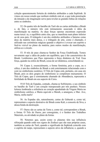 122 A CABALA MÍSTICA
coleção aparentemente fortuita de símbolos atribuídos a cada Sepliirah. Já
vimos em nosso estudo que nenhum símbolo está só, a que toda penetração
da intuição a da imaginação serve para revelar as grandes linhas de relaçôes
entre os símbolos.
52. Os quatro três do baralho do Tarô são as cartas atribuídas a Binah
e, de fato, o número três está intimamente associado à idéia da
manifestação na matéria. As duas forças opostas encontram expressão
numa tercei. ra, o equilíbrio entre elas, que se manifesta num plano inferior
ao de seus pais. O triângulo é um dos símbolos atribuídos a Saturno como
deus da matéria mais densa, e o triãngulo de arte, como é chamado, é
utilizado nas cerimônias mágicas quando o objetivo é evocar um espírito a
fazê-to visível no plano da matéria; para outros modos de manifestação,
utiliza-se o círculo.
53. O três de paus chama-se Senhor da Força Estabilizada. Temos
novamente aqui a idéia do poder em equilíbrio, que é tâo característico de
Binah. Lembremos que Paus representa a força dinâmica de Yod. Essa
força, quando na esfera de Binah, cessa de ser dinâmica, consolidando-se.
54. Copas é, essencialmente, a forma feminina, pois a copa, ou o
cálice, é um dos símbolos de Binah a está estreitamente relacionado com o
yoni no simbolismo esotérico. O Três de Copas está, portanto, em casa em
Binah, pois os dois grupos de simbolismo se completam mutuamente. O
Três de Copas, que é corretamente chamado de Abundância, representa a
fertilidade de Binah em seu aspecto de Ceres.
55.O Três de Espadas, contudo, chama-se Sofrimento, a seu símbolo
no baralho de Tarô é um coração transpassado por três punhais. Nossos
leitores lembrarão a referência ao coração apunhalado da Virgem Maria no
simbolismo católico, a Maria equivale a Marah, a amargura, o Mar. Ave,
Maria, stella marls!
56. As Espadas são, naturalmente, cartas de Geburah e, como tal,
representam o aspecto destrutivo de Binah como Kali, a consorte de Siva, a
deusa hindu da destruição.
57. Ouros são as cartas da Terra e, como tal, correspondem a Binah,
a forma. O Três de Ouros, por conseguinte, é o Senhor dos Trabalhos
Materials, ou atividade no plano da forma.
58. Notemos que, assim como os planetas têm sua influência
rèforçada quando estão nos signos do Zodíaco que são suas próprias casas,
também as cartas do Tarô, quando o significado da Sephirah coincide com
o espírito do naipe, representam o aspecto ativo da influência; e, quando a
 