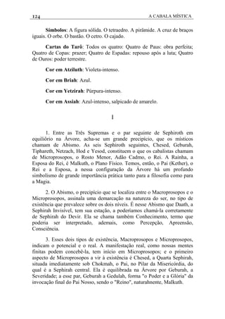 124 A CABALA MÍSTICA
Símbolos: A figura sólida. O tetraedro. A pirâmide. A cruz de braços
iguais. O orbe. O bastão. O cetro. O cajado.
Cartas do Tarô: Todos os quatro: Quatro de Paus: obra perfeita;
Quatro de Copas: prazer; Quatro de Espadas: repouso após a luta; Quatro
de Ouros: poder terrestre.
Cor em Atziluth: Violeta-intenso.
Cor em Briah: Azul.
Cor em Yetzirah: Púrpura-intenso.
Cor em Assiah: Azul-intenso, salpicado de amarelo.
I
1. Entre as Três Supremas e o par seguinte de Sephiroth em
equiliôrio na Árvore, acha-se um grande precipício, que os místicos
chamam de Abismo. As seis Sephiroth seguintes, Chesed, Geburah,
Tiphareth, Netzach, Hod e Yesod, constituem o que os cabalistas chamam
de Microprosopos, o Rosto Menor, Adão Cadmo, o Rei. A Rainha, a
Esposa do Rei, é Malkuth, o Plano Físico. Temos, então, o Pai (Kether), o
Rei e a Esposa, a nessa configuração da Árvore há um profundo
simbolismo de grande importância prática tanto para a filosofia como para
a Magia.
2. O Abismo, o precipício que se localiza entre o Macroprosopos e o
Microprosopos, assinala uma demarcação na natureza do ser, no tipo de
existência que prevalece sobre os dois níveis. É nesse Abismo que Daath, a
Sephirah Invisível, tem sua estação, a poderíamos chamá-la corretamente
de Sephirah do Devir. Ela se chama também Conhecimento, termo que
poderia ser interpretado, ademais, como Percepção, Apreensão,
Consciência.
3. Esses dois tipos de existência, Macroprosopos e Microprosopos,
indicam o potencial e o real. A manifestação real, como nossas mentes
finitas podem concebê-la, tem início em Microprosopos; e o primeiro
aspecto de Microprosopos a vir à existência é Chesed, a Quarta Sephirah,
situada imediatamente sob Chokmah, o Pai, no Pilar da Misericórdia, do
qual é a Sephirah central. Ela é equilibrada na Árvore por Geburah, a
Severidade; a esse par, Geburah a Gedulah, forma "o Poder e a Glória" da
invocação final do Pai Nosso, sendo o "Reino", naturahnente, MaIkuth.
 