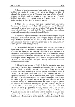 HADNU.COM 125
4. Como já vimos, podemos aprender muito com a posição de uma
Sephirah no padrão da Árvore; pela posição de Chesed no Pilar da
Misericórdia, vemos que ela é Chokmah num arco inferior. Chesed é
emanada por Binah, Sephirah passiva, a emana, por sua vez, Geburah,
Sephirah catabólica, cujo chakra cósmico é Marte, com todo o seu
simbolismo bélico, que é Saturno num arco inferior.
5. Chesed é o pai amoroso, o protetor e o preservador, assim como
Chokmah é o Engendrador de Tudo. Ela continua a obra de Chokmah,
organizando a preservando aquilo que o Pai de Tudo gerou. Ela equilibra
com a Misericórdia a Severidade de Geburah. É anabólica, ou ascendente,
em oposição ao catabolismo descendente de Geburah.
6. Esses dois aspectos são muito bem expressos nas imagens mágtcas
atribuídas a essas duas Sephiroth. Essas imagens mágicas são ambas de
reis; a de Chesed é um rei em seu trono, e a de Geburah, um rei em seu
carro; em outras palavras, os governantes do reino na paz a na guerra; um
como legislador, outro como guerreiro.
7. A analogia fisiológica permite-nos uma clara compreensão do
significado dessas duas Sephiroth. O metabolismo consiste em anabolismo,
ou ingestão ou assimilação de alimento, e a deposição deste no tecido, a de
catabolismo, ou transformação do tecido em obra ativa, a saída de energia.
Os subprodutos do catabolismo são as toxinas da fadiga, que o sangue deve
eliminar pelo repouso. O processo vital é uma assimilação a um sucumbir,
e Geburah a Gedulah (outro nome para Chesed) representam esses dois
processor no macrocosmo.
8. Chesed, sendo a primeira Sephirah do Microprosopos, o universo
manifesto, representa a formulação da idéia arquetípica, a concretização do
abstrato. Quando o princípio abstrato que forma a raiz de alguma nova
atividade é formulado em nossas mentes, estamos operando na esfera de
Chesed. Um exemplo esclarecerá esse ponto. Suponhamos que um
explorador contemple, do alto de uma montanha, uma região recentemente
descoberta e comprove que as planícies que se estendem para além da costa
são férteis e que são cortadas por um rio que abre caminho até o mar
através de um vale na cadeia de montanhas. Ele pensa na riqueza agrícola
das planícies, nas facilidades de transporte que o rio oferece a imagina um
porto no estuário, pois sabe que o escoadouro do rio forma, com toda
certeza, um canal que permitiria a passagem dos navios. Em seu olho
mental, ele vê os ancoradouros, os armazéns, as lojas a as habitações.
Pergunta a si mesmo se as montanhas contêm minérios a imagina uma
estrada de ferro ao longo do rio a com ramificações pelos vales. Vê a
chegada dos colonizadores a deduz que eles terão necessidade de uma
 