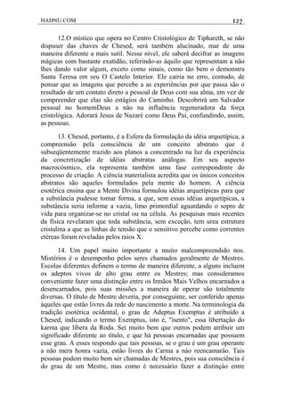 HADNU.COM 127
12.O místico que opera no Centro Cristológico de Tiphareth, se não
dispuser das chaves de Chesed, será também alucinado, mar de uma
maneira diferente a mais sutil. Nesse nível, ele saberá decifrar as imagens
mágicas com bastante exatidão, referindo-as àquilo que representam a não
lhes dando valor algum, exceto como sinais, como tão bem o demonstra
Santa Teresa em seu O Castelo Interior. Ele cairia no erro, contudo, de
pensar que as imagens que percebe a as experiências por que passa são o
resultado de um contato direto a pessoal de Deus com sua alma, em vez de
compreender que elas são estágios do Caminho. Descobrirá um Salvador
pessoal no homemDeus a não na influência regeneradora da força
cristológica. Adorará Jesus de Nazaré como Deus Pai, confundindo, assim,
as pessoas.
13. Chesed, portanto, é a Esfera da formulação da idéia arquetípica, a
compreensão pela consciência de um conceito abstrato que é
subseqüentemente trazido aos planos a concentrado na luz da experiência
da concretização de idéias abstratas análogas. Em seu aspecto
macrocósmico, ela representa também uma fase correspondente do
processo de criação. A ciência materialista acredita que os únicos conceitos
abstratos são aqueles formulados pela mente do homem. A ciência
esotérica ensina que a Mente Divina formulou idéias arquetípicas para que
a substância pudesse tomar forma, a que, sem essas idéias arquetípicas, a
substância seria informe a vazia, limo primordial aguardando o sopro de
vida para organizar-se no cristal ou na célula. As pesquisas mais recentes
da física revelaram que toda substância, sem exceção, tem urea estrutura
cristalina a que as linhas de tensão que o sensitivo percebe como correntes
etéreas foram reveladas pelos raios X.
14. Um papel muito importante a muito malcompreendido nos.
Mistérios é o desempenho pelos seres chamados geralmente de Mestres.
Escolas diferentes definem o termo de maneira diferente, a alguns incluem
os adeptos vivos de alto grau entre os Mestres; mas consideramos
conveniente fazer uma distinção entre os Irmãos Mais Velhos encarnados a
desencarnados, pois suas missões a maneira de operar são totalmente
diversas. O título de Mestre deveria, por conseguinte, ser conferido apenas
àqueles que estão livres da rede do nascimento a morte. Na terminologia da
tradição esotérica ocidental, o grau de Adeptus Exemptus é atribuído a
Chesed, indicando o termo Exemptus, isto é, "isento", essa libertação do
karma que libera da Roda. Sei muito bem que outros podem atribuir um
significado diferente ao título, e que há pessoas encarnadas que possuem
esse grau. A esses respondo que tais pessoas, se o grau é um grau operante
a não mera honra vazia, estão livres do Carma a náo reencamarâo. Tais
pessoas podem muito bem ser chamadas de Mestres, pois sua consciência é
do grau de um Mestre, mas como é necessário fazer a distinçáo entre
 