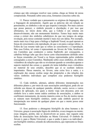 HADNU.COM 13
criança que não consegue resolver suas contas, chega ao limiar de nossa
compreensão. Pensando sobre uma coisa, formamos conceitos sobre ela.
11. Parece verdade que o pensamento se originou da linguagem, não
a linguagem do pensamento. Aquilo que as palavras são em relação ao
pensamento, os símbolos o são no que respeita à intuição. Por mais curioso
que possa parecer, o símbolo precede a elucidação; é por isso que
afirmamos, no início desta obra, que a Cabala é um sistema em
desenvolvimento, não um monumento histórico. Temos hoje muito mais
coisas a extrair dos símbolos cabalísticos do que nos tempos da antiga
revelação, pois nosso conteúdo mental é mais rico em idéias. Por exemplo,
muito mais rica é hoje para o biólogo a Sephirah Yesod, na qual operam as
forças do crescimento a da reprodução, do que o era para o antigo rabino. A
Esfera da Lua resume tudo que se refere ao crescimento e à reprodução.
Mas essa Esfera, tal como é representada na Árvore da Vida, localiza-se
nos Caminhos que conduzem a outras Sephiroth; por conseguinte, o
cabalista biólogo sabe que deve haver certo relacionamento definido entre
as forças resumidas em Yesod a as forças representadas pelos símbolos
consignados a esses Caminhos. Meditando sobre esses símbolos, ele obtém
vislumbres de relações que não se revelariam quando se considera apenas o
aspecto material das coisas; e, quando ele tenta trabalhar esses vislumbres
no material de seus estudos, descobre que aí se ocultam indícios
importantes. Dessa maneira, na Árvore, uma coisa leva a outra, e a
explicação das causas ocultas surge das proporções a das relações dos
vários símbolos individuais que compõem esse poderoso hieróglifo
sintético.
12. Cada símbolo, ademais, admite diferentes interpretações nos
diferentes planos e, por meio de suas associações astrológicas, pode ele ser
referido aos deuses de qualquer panteão, abrindo, assim, novos a vastos
campos de aplicação, nos quais a mente viaja sem descanso, pois um
símbolo leva a outro numa cadeia contínua de associações, a ambos se
confirmam mutuamente, da mesma maneira como os fios de muitos ramos
se reúnem num hieróglifo sintético, sendo cada símbolo passível de
interpretação nos termos de qualquer plano em que a mente possa estar
funcionando.
13. Esse poderoso a abrangente hieróglifo da alma humana a do
Universo, graças à associação lógica de símbolos, evoca imagens na mente;
essas imagens, porém, não se desenvolvem ao acaso, mas seguem uma
linha de associações bem definidas na Mente Universal. O símbolo da
Árvore é, para a Mente Universal, o que o sonho é para o eu individual -
um hieróglifo sintético, oriundo da subconsciência, que representa as forças
ocultas.
 
