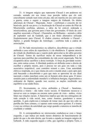 130 A CABALA MÍSTICA
21. A imagem mágica que representa Chesed é um poderoso rei
coroado, sentado em seu trono; essa posição indica que ele está
estavelmente sentado num reino em paz, não em marcha em seu carro para
a guerra, como o sugere a imagem mágica de Geburah. Os títulos
adicionais de Chesed - Majestade, Amor - confirmam o conceito do rei
benévolo, pai de seu povo; e a localização de Chesed no centro do Pilar da
Misericórdia confirma, ademais, a idéia da lei estável, ordenada a
misericordiosa, que govema para o bem dos governados. O título do coro
angélico associado a Chesed - Chasmalim, ou Brilhantes - assinala a idéia
do esplendor real de Gedulah, que é um título alternativo utilizado
freqüentemente para Chesed. O chakra cósmico atribuído a Chesed -
Júpiter, o grande benigno da Astrologia - confirma toda a cadeia de
associaçôes.
22. No lado microcósmico ou subjetivo, descobrimos que a virtude
atribuída a essa esfera de experiência é a da obediência. É apenas através
da virtude da obediência que o sujeito pode aproveitar-se do sábio governo
de Chesed. Temos de sacrificar muito de nossa independência a do
egoísmo para partilhar das comodidades da vida social organizada. Não há
escapatória desse sacrifício a dessa restrição. A força da gravidade resiste-
nos, entre outras coisas. A liberdade poderia ser definida como o direito de
escolher o próprio mestre, pois é preciso ter um guia em toda a vida
associativa respeitável, caso contrário reinará o caos. Uma autoridade
efetiva a inspirada, eis o que clama em coro o mundo atual, a país após país
está buscando a descobrindo o guia que mais se aproxime de seu ideal
nacional, a todos marcham como um só homem atrás desse guia. O único
remédio para a enfermidade mundial é a influência benigna, organizadora a
ordenante de Júpiter; quando isso ocorrer, as nações recobrarão seu
equilíbrio a sua saúde física.
23. Inversamente, os vícios atribuídos a Chesed - fanatismo,
hipocrisia a tirania - são todos vícios sociais. O fanatismo recusa-se a
mover-se com os tempos ou encarar outro ponto de vista - ambos, vícios
fatais nas relações raciais. A hipocrisia implica que não nos entregamos de
todo coração à vida social, mas, como Ananias, guardamos o nosso
quinhão. A gula expõe-nos à tentação de tomar mais do que nos cabe na
partilha dos bens comuns, e é apenas outro nome para egoísmo. E a tirania
é esse use errõneo da autoridade que surge quando a natureza se mancha de
crueldade a vaidade.
24. A correspondência no microcosmo estabelece-se com o braço
esquerdo, o que indica um modo menos dinâmico de funcionamento de
poder do que o da mão direita, que levanta a espada na imagem mágica de
Geburah. A mão esquerda segura o orbe, que significa a própria Terra, a
 