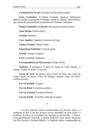 HADNU.COM 133
Localização na Árvore: No centro do flar da Severidade.
Texto Yetzirático: O Quinto Caminho chama-se Inteligencia
Radical, porque se assemelha à Unidade, unindo-se a Binah. Entendimento,
que emana das profundidades primordiais de Chokmah, Sabedoria.
Títulos Conferidos a Geburah: Din (justiça); Pachad (medo).
Nome Divino: Elohim Gebor.
Arcanjo: Khamael.
Coro Angélico: Seraphim, Serpentes de Fogo.
Chakra Cósmico: Madim, Marte.
Experiência Espiritual: Visão do poder.
Virtude: Energia, coragem.
Vício: Crueldade, destruição.
Correspondência no Microcosmo: O braço direito.
Simbolos: O pentágono. A Rosa de Tudor de Cinco Pétalas. A
espada. A lança. O açoite. A corrente.
Cartas do Tarô: Os quatro cincos: Cinco de Paus: luta; Cinco de
Copas: perda no prazer; Cinco de Espadas: derrota; Cinco de Ouros:
conflito terrestre.
Cor em Atziluth : Laranja.
Cor em Briah: Vermelho-escarlate.
Cor em Yetzirah: Escarlate-brilhante.
Cor em Assiah : Vermelho, salpicado de negro.
I
1. Um dos aspectos menos compreendidos da filosofia cristã é o
problema do mal; a um dos assuntos menos abordados na ética cristã é o
problema da força, ou severidade, em oposição à misericórdia e à doçura.
Conseqüentemente, Geburah, a Quinta Sephirah, cujos títulos adicionais
são Din (lustiça) a Pachad (Medo), é a Sephirah menos compreendida de
 