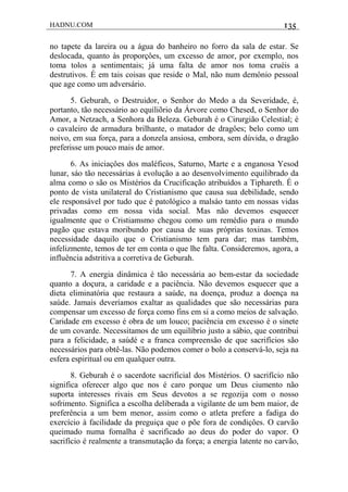 HADNU.COM 135
no tapete da lareira ou a água do banheiro no forro da sala de estar. Se
deslocada, quanto às proporçôes, um excesso de amor, por exemplo, nos
toma tolos a sentimentais; já uma falta de amor nos toma cruéis a
destrutivos. É em tais coisas que reside o Mal, não num demônio pessoal
que age como um adversário.
5. Geburah, o Destruidor, o Senhor do Medo a da Severidade, é,
portanto, tão necessário ao equiliõrio da Árvore como Chesed, o Senhor do
Amor, a Netzach, a Senhora da Beleza. Geburah é o Cirurgião Celestial; é
o cavaleiro de armadura brilhante, o matador de dragôes; belo como um
noivo, em sua força, para a donzela ansiosa, embora, sem dúvida, o dragão
preferisse um pouco mais de amor.
6. As iniciaçôes dos maléficos, Saturno, Marte e a enganosa Yesod
lunar, sáo tão necessárias à evolução a ao desenvolvimento equilibrado da
alma como o são os Mistérios da Crucificação atribuídos a Tiphareth. É o
ponto de vista unilateral do Cristianismo que causa sua debilidade, sendo
ele responsável por tudo que é patológico a malsáo tanto em nossas vidas
privadas como em nossa vida social. Mas não devemos esquecer
igualmente que o Cristiamsmo chegou como um remédio para o mundo
pagão que estava moribundo por causa de suas próprias toxinas. Temos
necessidade daquilo que o Cristianismo tem para dar; mas também,
infelizmente, temos de ter em conta o que lhe falta. Consideremos, agora, a
influência adstritiva a corretiva de Geburah.
7. A energia dinâmica é tão necessária ao bem-estar da sociedade
quanto a doçura, a caridade e a paciência. Não devemos esquecer que a
dieta eliminatória que restaura a saúde, na doença, produz a doença na
saúde. Jamais deveríamos exaltar as qualidades que são necessárias para
compensar um excesso de força como fins em si a como meios de salvação.
Caridade em excesso é obra de um louco; paciência em excesso é o sinete
de um covarde. Necessitamos de um equilíbrio justo a sábio, que contribui
para a felicidade, a saúdé e a franca compreensão de que sacrifícios são
necessários para obtê-las. Não podemos comer o bolo a conservá-lo, seja na
esfera espiritual ou em qualquer outra.
8. Geburah é o sacerdote sacrificial dos Mistérios. O sacrifício não
significa oferecer algo que nos é caro porque um Deus ciumento não
suporta interesses rivais em Seus devotos a se regozija com o nosso
sofrimento. Significa a escolha deliberada a vigilante de um bem maior, de
preferência a um bem menor, assim como o atleta prefere a fadiga do
exercício à facilidade da preguiça que o põe fora de condiçôes. O carvão
queimado numa fornalha é sacrificado ao deus do poder do vapor. O
sacrifício é realmente a transmutação da força; a energia latente no carvão,
 
