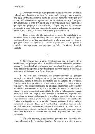 HADNU.COM 137
13. Onde quer que haja algo que tenha sobrevivido à sua utilidade,
Geburah deve brandir a sua faca de poder; onde quer que haja egoísmo,
este deve ser traspassado pela ponta da lança de Geburah; onde quer que
exista violência contra a fraqueza, ou o use impiedoso da força, é a espada
de Geburah, não o orbe de Chesed, que é o neutralizador mais eficaz; onde
quer que haja preguiça a desonestidade, o flagelo sagrado de Geburah é
necessário; a onde haja uma remoção das estacas colocadas para proteger-
nos de nosso vizinho, é a cadeia de Geburah que deve intervir.
14. Essas coisas são tão necessárias à saúde da sociedade a do
indivíduo como o amor fratemo; mas são muito raras em nossa época
sentimental, que as utiliza medicinalmente a não vingativamente. Aquele
que grita "Alto" ao agressor a "Saiam" àqueles que lhe bloqueiam o
caminho, esse age como um sacerdote na Esfera da Quinta Sephirah
Sagrada.
II
15. Se observarmos a vida, constataremos que o ritmo, não a
estabilidade, é o princípio vital. A estabilidade que a existência manifesta
alcança é a estabilidade de um homem sobre uma bicicleta, que se equilibra
entre duas quedas opostas; ele pode cair para a direita ou para a esquerda, a
manter o equiliôrio por meio de seu impulso.
16. Na vida dos indivíduos, no desenvolvimento de qualquer
transaçáo, no tom de qualquer mente grupal disciplinada ou altamente
organizada, vemos a constante altemância das influências de Geburah a
Gedulah num balanço rítmico de um lado a outro. Todo aquele que é
responsável pelo disciplinarrmento de um grupo organizado sabe conhecer
a constante necessidade de apertar a afrouxar as rédeas; de estimular a
refrear. Há uma sensação da necessidade de soltar a linha quando o grupo
transborda com um impulso de interesse a entusiasmo, seguido pela
necessidade de tomar a folga quando o impulso se perde. Se não se pega a
folga com mão firme, o grupo mete-se nos laços a toma-se insubordinado.
O sábio manipulador dos homens sabe qúando a reação se dissipou a chega
o momento de estalar o látego de Geburah sobre os cavalos a fazé-los saltar
no varal novamente quando o novo impulso dinámico se avoluma; mas ele
sabe também que não deve estalá-to muito cedo, quando os cavalos estão
tendo um descanso ou quando um dos mais inquietos tem uma perna
enroscada.
17. Na vida nacional, especialmente, podemos nos dar conta dos
ritmos altemantes de Geburah a Gedulah. Arrisco-me a profetizar que a
 