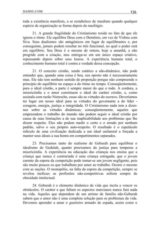 HADNU.COM 139
toda a existência manifests, a se restabelece de imediato quando qualquer
espécie de organização se forma depois do naufrágio.
21. A grande fragilidade do Cristianismo reside no fato de que ele
ignora o ritmo. Ele equilibra Deus com o Demônio, em vez de Vishnu com
Siva. Seus dualismos são antagônicos em lugar de equilibrantes e, por
conseguinte, jamais podem resultar no três funcional, no qual o poder está
em equilíbrio. Seu Deus é o mesmo de ontem, hoje a amanhã, a não
progride com a criaçáo, mss entrega-se em um único espaço criativo,
repousando depois sóbre seus louros. A experiência humans total, o
conhecimento humano total é contra a verdade dessa concepção.
21. O conceito cristão, sendo estático a não-dinâmico, não pode
entender que, quando uma coisa é boa, seu oposto não é necessariamente
mau. Ele não tem nenhum sentido de proporção porque não compreende o
princípio do equilíbrio no espaço a do ritmo no tempo. Conseqüentemente,
para o ideal cristão, a parte é sempre maior do que o todo. A cordura, a
misericórdia e o amor constituem o ideal do caráter cristão, e, como
assinala com razão Nietzsche, essas são as virtudes do escravo. Deveríamos
ter lugar em nosso ideal para as virtudes do governante a do líder -
coragem, energia, justiça a integridade. O Cristianismo nada tem a dizer-
nos sobre as virtudes dinâmicas; conseqüentemente, aqueles que
empreendem o trabalho do mundo não podem seguir o ideal cristão por
causa de suas limitações a de sua inaplicabilidade aos problemas que lhe
dizem respeito. Eles não podem medir o certo e o errado por nenhum
padrão, salvo o seu próprio auto-respeito. O resultado é o espetáculo
ridículo de uma civilização dedicada a um ideal unilateral a forçada a
manter seus ideais a sua honra em compartimentos separados.
23. Precisamos tanto do realismo de Geburah para equilibrar o
idealismo de Gedulah, quanto precisamos da justiça para temperas a
misericórdia. A experiência na educação das crianças nos ensina que a
criança que nunca é contrariada é uma criança estragada; que o jovem
carente da espora da competição pode tomar-se um jovem negligente, pois
são muito poucos os que trabalham por amor ao trabalho. Ocorre o mesmo
com as nações. O monopólio, na falta da espora da competição, sempre se
revelou ineficaz; as profissões não-competitivas sofrem sempre de
obesidade intelectual.
24. Geburah é o elemento dinâmico da vida que incita a vencer os
obstáculos. O caráter a que faltam os aspectos marcianos nunca fará nada
na vida. Aqueles que dependem de um arrimo de família não-Geburah
sabem que o amor não é uma completa solução para os problemas da vida.
Devemos aprender a amar o guerreiro armado de espada, assim como o
 