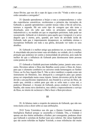 140 A CABALA MÍSTICA
Amor Divino, que nos dá o copo de água a nos diz "Vinde a mim os que
estão cansados a carregados".
25. Quando aprendermos a beijar a vara a compreendermos o valor
das experiências constritivas, receberemos a primeira das iniciações de
Geburah; e, quando aprendermos a perder nossas vidas a fim de salvá-las,
teremos a segunda. Há um certo tipo de coragem que não teme a
dissolução, pois ela sabe que todos os princípios espirituais são
indestrutíveis e, na medida em que os arquétipos persistem, tudo pode ser
reconstruído. Geburah só é destrutivo para aquilo que é temporal; é o servo
daquilo que é eterno, pois, quando, por meio da atividade ácida de
Geburah, tudo que é impermanente desaparecer, as realidades eternas a
incorpóreas brilharão em toda a sua glória, deixando ver todos os seus
detalhes.
26. Geburah é o melhor amigo que podemos ter, se somos honestos.
A sinceridade não precisa temer suas atividades; na verdade, ela é a melhor
proteção que podemos ter contra a insinceridade do próximo, pois nada há
melhor do que a influência de Geburah para desmascarar tanto pessoas
como pontos de vista.
27. Geburah a Gedulah precisam trabalhar juntas; jamais uma sem a
outra. Devemos adorar o Deus das Batalhas assim como o Deus do Amor,
para que o elemento combativo no universo renda homenagens ao Senhor
Único, ao Eu Sou Aquele Que É. Não se deve maldizer a espada como um
instrumento do Demônio, mss abençoá-la a consagrá-la para que jamais
possa ser empunhada numa causa injusta. Jamais deveremos pô-la de lado
devido a um pacificismo impraticável, mss brandi-la a serviço de Deus, de
modo que, emitida a ordem para que não se sofra mais a coisa má, o
poderoso Khamael, o Arcanjo de Geburah, possa conduzir os Serafins à
batalha, não numa raiva destrutiva, mss sóbria a impessoalmente a serviço
de Deus, no intuito de esclarecer o Mal a fazer o Bem prevalecer.
III
28. Já falamos tanto a respeito da natureza de Geburah, que não nos
resta muita coisa a dizer sobre as suas atribuições.
29.O Texto Yetzirático nos diz que o Quinto Caminho chama-se
Inteligência Radical porque se assemelha à Unidade. Ora, a Unidade é
apenas um dos títulos atribuídos a Kether; por conseguinte, podemos dizer
que Geburah é correlata de Kether num arco inferior. Há várias Sephiroth
que são assim referidas na Sepher Yetzirah, a essas referências são muito
 