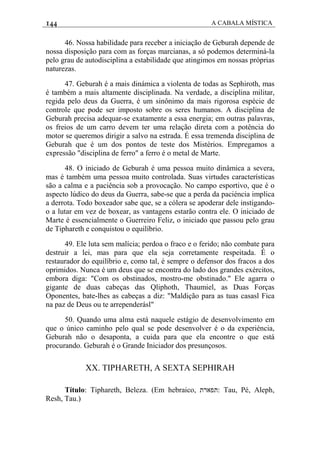 144 A CABALA MÍSTICA
46. Nossa habilidade para receber a iniciação de Geburah depende de
nossa disposição para com as forças marcianas, a só podemos determiná-la
pelo grau de autodisciplina a estabilidade que atingimos em nossas próprias
naturezas.
47. Geburah é a mais dinámica a violenta de todas as Sephiroth, mas
é também a mais altamente disciplinada. Na verdade, a disciplina militar,
regida pelo deus da Guerra, é um sinônimo da mais rigorosa espécie de
controle que pode ser imposto sobre os seres humanos. A disciplina de
Geburah precisa adequar-se exatamente a essa energia; em outras palavras,
os freios de um carro devem ter uma relação direta com a potência do
motor se queremos dirigir a salvo na estrada. É essa tremenda disciplina de
Geburah que é um dos pontos de teste dos Mistérios. Empregamos a
expressão "disciplina de ferro" a ferro é o metal de Marte.
48. O iniciado de Geburah é uma pessoa muito dinâmica a severa,
mas é também uma pessoa muito controlada. Suas virtudes características
são a calma e a paciência sob a provocação. No campo esportivo, que é o
aspecto lúdico do deus da Guerra, sabe-se que a perda da paciéncia implica
a derrota. Todo boxeador sabe que, se a cólera se apoderar dele instigando-
o a lutar em vez de boxear, as vantagens estarão contra ele. O iniciado de
Marte é essencialmente o Guerreiro Feliz, o iniciado que passou pelo grau
de Tiphareth e conquistou o equilíbrio.
49. Ele luta sem malícia; perdoa o fraco e o ferido; não combate para
destruir a lei, mas para que ela seja corretamente respeitada. É o
restaurador do equilíbrio e, como tal, é sempre o defensor dos fracos a dos
oprimidos. Nunca é um deus que se encontra do lado dos grandes exércitos,
embora diga: "Com os obstinados, mostro-me obstinado." Ele agarra o
gigante de duas cabeças das Qliphoth, Thaumiel, as Duas Forças
Oponentes, bate-lhes as cabeças a diz: "Maldição para as tuas casasl Fica
na paz de Deus ou te arrependerásl"
50. Quando uma alma está naquele estágio de desenvolvimento em
que o único caminho pelo qual se pode desenvolver é o da experiéncia,
Geburah não o desaponta, a cuida para que ela encontre o que está
procurando. Geburah é o Grande Iniciador dos presunçosos.
XX. TIPHARETH, A SEXTA SEPHIRAH
Título: Tiphareth, Beleza. (Em hebraico, ‫:תפארת‬ Tau, Pé, Aleph,
Resh, Tau.)
 