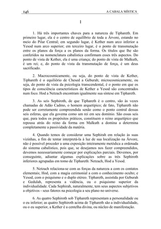 146 A CABALA MÍSTICA
I
1. Há três importantes chaves para a natureza de Tiphareth. Em
primeiro lugar, ela é o centro de equilíbrio de toda a Árvore, estando no
meio do Pilar Central; em segundo lugar, é Kether num arco inferior a
Yesod num arco superior; em terceiro lugar, é o ponto de transmutação
entre os planos da força a os planos da forma. Os títulos que lhe são
conferidos na nomenclatura cabalística confirmam esses três aspectos. Do
ponto de vista de Kether, ela é uma criança; do ponto de vista de Malkuth,
é um rei; e, do ponto de vista da transmutação de força, é um deus
sacrificado.
2. Macrocosmicamente, ou seja, do ponto de vista de Kether,
Tiphareth é o equiliôrio de Chesed a Geburah; microcosmicamente, ou
seja, do ponto de vista da psicologia transcendental, é o ponto em que os
tipos de consciência característicos de Kether a Yesod são concentrados
num foco. Hod a Netzach encontram igualmente sua síntese em Tiphareth.
3. As seis Sephiroth, de que Tiphareth é o centro, são às vezes
chamadas de Adão Cadmo, o homem arquetípico; de fato, Tiphareth não
pode ser corretamente compreendida senão como o ponto central dessas
seis esferas, que ela govema como um rei em seu domínio. São essas seis
que, para todos os propósitos práticos, constituem o reino arquetípico que
repousa atrás do reino da forma em Malkuth a domina a determina
completamente a passividade da matéria.
4. Quando temos de considerar uma Sephirah em relação às suas
vizinhas, a fim de tentar interpretá-la à luz de sua localização na Árvore,
não é possível proceder a uma exposição inteiramente metódica a ordenada
do sistema cabalístico, pois que, se desejamos nos fazer compreendidos,
devemos neeessariamente começar por explicações parciais. Devemos, por
conseguinte, adiantar algumas explicaçóes sobre as trés Sephiroth
inferiores agrupadas em tomo de Tiphareth: Netzach, Hod a Yesod.
5. Netzach relaciona-se com as forças da natureza a com os contatos
elementais; Hod, com a magia cerimonial a com o conhecimento oculto; e
Yesod, com o psiquismo e o duplo etéreo. Tiphareth, assistida por Geburah
e Gedulah, representa a vidência, ou o psiquismo superior da
individualidade. Cada Sephirah, naturalmente, tem seus aspectos subjetivos
a objetivos - seus fatores na psicologia a seu plano no universe.
6. As quatro Sephiroth sob Tiphareth representam a personalidade ou
o eu inferior; as quatro Sephiroth acima de Tiphareth são a individualidade,
ou o eu superior, a Kether é a centelha divina, ou núcleo de manifestação.
 