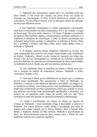 HADNU.COM 147
7. Tiphareth, por conseguinte, jamais deve ser encarada como um
fator isolado, a sim como um vínculo, um ponto focal, um centro de
transição ou transmutação. O Pilar Central relaciona-se sempre com a
consciência. Os dois Pilares laterais, com os diferentes modos de operação
da força nos diferentes níveis.
8. Em Tiphareth, encontramos os ideals arquetípicos concentrados
num foco a transmutados em idéias arquetípicas. Ela é, na verdade, o Lugar
da Encarnaçao. Por essa razão, chama-se A Criança. E porque a encamação
do ideal de Deus também implica a desencarnaçáo sacrifical, atribuem-se a
Tiphareth os Mistérios da crucificação, a todos os deuses sacrificados são
colocados nessa Esfera quando se sobrepõem os panteões à Árvore. Deus
Pai é atribuído a Kether; mas Deus Filho, pelas razões dadas acima, é
atribuído a Tiphareth.
9. A religião exotérica jamais ultrapassa Tiphareth na Árvore. Ela
nada compreende dos mistérios da criação representados pelo simbolismo
de Kether, Chokmah a Binah, ou dos modos de operação dos Anjos das
Trevas e dos da Luz representados no simbolismo de Geburah a Gedulah;
nem dos mietérios da consciência a da transmutação de força representados
na Sephirah invisível, Daath, que não tem nenhum simbolismo.
10. Em Tiphareth, Deus se manifesta na forma a habita entre nós;
isto é, penetra no ámbito da consciência humana. Tiphareth, o Filho,
"mostranos" Kether, o Pai.
11. Para que a forma possa estabilizar-se, as forças que a compôem
devem estar equilibradas. Por conseguinte, a idéia do Mediador, ou
Redentor, é inerente a essa Sephirah. Quando a divindade, seu próprio eu,
se manifesta na forma, essa forma precisa estar perfeitamente equilibrada.
Poder-seia corretamente inverter a proposição a dizer que, quando as forças
que edificam uma forma estão perfeitamente equilibradas, a divindade, seu
próprio eu, se manifesta nessa forma de acordo com seu tipo. Deus
manifesta-se entre nós quando as condições permitem a manifestaçâo.
12. Vindo à manifestação, nos planos da forma, no aspecto de
Criança de Tiphareth, o deus encarnado chega à maturidade a torna-se o
Redentor. Em outras palavras, tendo obtido a encamação por meio da
matéria num estado virginal, isto é, Maria, Marah, o Mar, a Grande Mãe,
Binah, a Suprema, distinta da Mãe Inferior, Malkuth, a manifestação de
Deus em desenvolvímento procura para sempre reter o Reino de suas
Sephiroth centrais num estado de equilíõrio.
 