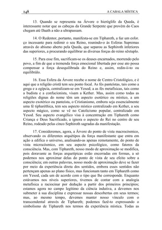 148 A CABALA MÍSTICA
13. Quando se representa na Árvore o hieróglifo da Queda, é
interessante notar que as cabeças da Grande Serpente que provém do Caos
chegam até Daath a não a ultrapassam.
14. O Redentor, portanto, manifesta-se em Tiphareth, a faz um esfor.
ço incessante para redimir o seu Reino, reunindo-o às Esferas Supremas
através do abismo aberto pela Queda, que separou as Sephiroth inferiores
das superiores, a procurando equilibrar as diversas forças do reino sêxtuplo.
15. Para esse fim, sacrificam-se os deuses encarnados, morrendo pelo
povo, a fim de que a tremenda força emocional libertada por esse ato possa
compensar a força desequilibrada do Reino e, assim, redin-ii-to ou
equilibrálo.
16. Essa Esfera da Árvore recebe o nome de Centro Cristológico, e é
aqui que a religião cristã tem seu ponto focal. As fés panteístas, tais como a
grega e a egípcia, centralizam-se em Yesod; a as fés metafísicas, tais como
a budista e a confucionista, visam a Kether. Mas, assim como todas as
religiões dignas do nome têm um aspecto esotérico ou místico, a um
aspecto exotérico ou panteísta, o Cristianismo, embora seja essencialmente
uma fé tipharéthica, tem seu aspecto místico centralizado em Kether, a seu
aspecto mágico, como se vê no Catolicismo popular, centralizado em
Yesod. Seu aspecto evangélico visa à concentração em Tiphareth como
Criança e Deus Sacrificado, a ignora o aspecto do Rei no centro de seu
Reino, rodeado pelas cinco Sephiroth sagradas da manifestação.
17. Consideremos, agora, a Árvore do ponto de vista macrocósmico,
observando os diferentes arquétipos da força manifestante que entra em
ação a edifica o universo, analisando-as apenas remotamente, do ponto de
vista microcósmico, em seu aspecto psicológico, como fatores da
consciência. Mas, com Tiphareth, nosso modo de aproximação se modifica,
pois doravante as forças arquetípicas estão encerradas em formas, a só
podemos nos aproximar delas do ponto de vista de seu efeito sobre a
consciência; em outras palavras, nosso modo de aproximação deve se fazer
por meio da experiência direta dos sentidos, embora esses sentidos não
pertençam apenas ao plano físico, mas funcionam tanto em Tiphareth como
em Yesod, cada um de acordo com o tipo que lhe corresponde. Enquanto
estávamos nos níveis superiores, tivemos de contar com a analogia
metafísica a raciocinar por dedução a partir dos primeiros princípios;
estamos agora no campo legítimo da ciência indutiva, a devemos nos
submeter à sua disciplina e expressar nossas descobertas em seus termos;
mas, ao mesmo tempo, devemos manter nosso vínculo com o
transcendental através de Tiphareth; podemos fazê-to expressando o
simbolismo de Tiphareth nos termos da experiência mística. Todas as
 