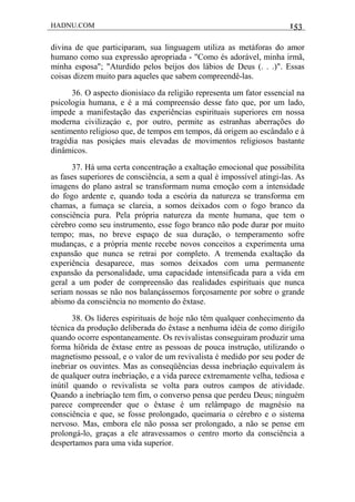 HADNU.COM 153
divina de que participaram, sua linguagem utiliza as metáforas do amor
humano como sua expressão apropriada - "Como és adorável, minha irmã,
minha esposa"; "Aturdido pelos beijos dos lábios de Deus (. . .)". Essas
coisas dizem muito para aqueles que sabem compreendê-las.
36. O aspecto dionisíaco da religião representa um fator essencial na
psicologia humana, e é a má compreensáo desse fato que, por um lado,
impede a manifestação das experiências espirituais superiores em nossa
moderna civilizaçáo e, por outro, permite as estranhas aberrações do
sentimento religioso que, de tempos em tempos, dá origem ao escândalo e à
tragédia nas posiçáes mais elevadas de movimentos religiosos bastante
dinâmicos.
37. Há uma certa concentração a exaltação emocional que possibilita
as fases superiores de consciência, a sem a qual é impossível atingi-las. As
imagens do plano astral se transformam numa emoção com a intensidade
do fogo ardente e, quando toda a escória da natureza se transforma em
chamas, a fumaça se clareia, a somos deixados com o fogo branco da
consciência pura. Pela própria natureza da mente humana, que tem o
cérebro como seu instrumento, esse fogo branco não pode durar por muito
tempo; mas, no breve espaço de sua duração, o temperamento sofre
mudanças, e a própria mente recebe novos conceitos a experimenta uma
expansão que nunca se retrai por completo. A tremenda exaltação da
experiência desaparece, mas somos deixados com uma permanente
expansão da personalidade, uma capacidade intensificada para a vida em
geral a um poder de compreensão das realidades espirituais que nunca
seriam nossas se não nos balançássemos forçosamente por sobre o grande
abismo da consciência no momento do êxtase.
38. Os líderes espirituais de hoje não têm qualquer conhecimento da
técnica da produção deliberada do êxtase a nenhuma idéia de como dirigilo
quando ocorre espontaneamente. Os revivalistas conseguiram produzir uma
forma híõrida de êxtase entre as pessoas de pouca instrução, utilizando o
magnetismo pessoal, e o valor de um revivalista é medido por seu poder de
inebriar os ouvintes. Mas as conseqüências dessa inebriação equivalem às
de qualquer outra inebriação, e a vida parece extremamente velha, tediosa e
inútil quando o revivalista se volta para outros campos de atividade.
Quando a inebriação tem fim, o converso pensa que perdeu Deus; ninguém
parece compreender que o êxtase é um relâmpago de magnésio na
consciência e que, se fosse prolongado, queimaria o cérebro e o sistema
nervoso. Mas, embora ele não possa ser prolongado, a não se pense em
prolongá-lo, graças a ele atravessamos o centro morto da consciência a
despertamos para uma vida superior.
 