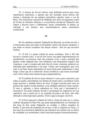 154 A CABALA MÍSTICA
39. A técnica da Árvore oferece uma definição precisa para essas
experiências espirituais, a aqueles que são treinados nessa técnica não
tomam o despertar de sua própria consciência superior como a voz de
Deuz. Da consciência sensorial de Malkuth, por meio do psiquismo astral
de Yesod, às intuições informes e à consciência ativada de Tiphareth, eles
sobem e descem suave a habilmente, nunca confundindo os planos ou
sofrendo a sua mistura, mas concentrando-os numa consciência
centralizada.
III
40. Os cabalistas chamam Tiphareth de Shemesh, ou Esfera do Sol, e
é interessante notar que todas as divindades solares são deuses curadores, e
que todos os deuses curadores são deuses solares - fato em que devemos
meditar.
41. O Sol é o ponto central de nossa existência. Sem o Sol não
haveria o sistema solar. A luz do Sol exerce um papel importantíssimo no
metabolismo, ou processo vital, das criaturas vivas, a toda a nutrição das
plantas verdes depende dele. Sua influência está intimamente ligada à das
vitaminas, o que é comprovado pelo fato de certas vitaminas poderem ser
utilizadas para suplementar a sua ação. Vemos, por conseguinte, que a luz
solar é um fator muito importante em nosso bem-estar; poderíamos it mais
longe e dizer que ele é essencial à nossa existência a que nossa associação
com o Sol é muito mais íntima do que compreendemos.
42. O símbolo do Sol no reino mineral é o ouro, puro a precioso, que
todas as nações concordaram em chamar de metal solar a reconhecer como
metal precioso a unidade básica de troca. O papel exercido pelo ouro na
política das nações excede bastante a sua utilidade intrínseca como mental.
O ouro é, ademais, a única substância na Terra que é incorruptível a
imaculável. Ele pode embaçar devido à acumulação de impurezas em sua
superfície, mas o metal em si, ao contrário da prata a do ferro, não sofre
alteração ou decomposição química. Nem a água consegue corroê-lo.
43. O Sol é para nós o Dador de Vida e a fonte de todo ser; é o único
símbolo adequado de Deus Pai, que pode apropriadamente ser chamado de
Sol atrás do Sol, sendo Tiphareth, na verdade, o reflexo imediato de
Kether. É por meio da mediação do sol que a vida se originou na Terra, e é
por meio da consciência tipharética que entramos em contato com as fontes
da vitalidade a as assimilamos, tanto consciente quanto inconscientemente.
 