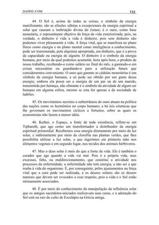 HADNU.COM 155
44. O Sol é, acima de todas as coisas, o símbolo da energia
manifestante; são as efusões súbitas a excepcionais da energia espiritual a
solar que causam a inebriação divina do êxtase; é o ouro, como base
monetária, o representante objetivo da força da vida exteriorizada; pois, na
verdade, o dinheiro é vida a vida é dinheiro, pois sem dinheiro não
podemos viver plenamente a vida. A força vital, que se manifesta no plano
físico como energia e no plano mental como inteligência a conhecimento,
pode ser transmutada, pela alquimia apropriada, em dinheiro, que é a prova
da capacidade ou energia de alguém. O dinheiro é o símbolo da energia
humana, por meio da qual podemos acumular, hora após hora, o produto de
nosso trabalho, recebendo-o como salário no final do mês, a gastando-o em
coisas necessárias ou guardando-o para a utilização futura que
considerarmos conveniente. O ouro que garante as cédulas monetárias é um
símbolo da energia humana, a só pode ser obtido por um gasto dessa
energia; embora ela possa ser a energia de um pai ou de um marido,
transmitida por herança, não obstante é o símbolo da atividade de algum ser
humano em alguma esfera, mesmo se esta for apenas a da sociedade de
ladrões.
45. Os movimentos secretos a subterrâneos do ouro atuam na política
das nações como os hormônios no corpo humano; a há leis cósmicas que
lhe governam os movimentos cíclicos a fortuitos, sobre as quais os
economistas não fazem a menor idéia.
46. Kether, o Espaço, a fonte de toda existência, reflete-se em
Tiphareth, que age como um transformador a distribuidor da energia
espiritual primordial. Recebemos essa energia diretamente por meio da luz
solar, e indiretamente por meio da clorofila nas plantas verdes, que lhes
possibilita utilizar a luz solar, a que ingerimos em primeira mão nos
alimentos vegetais e em segundo lugar, nos tecidos dos animais hérbívoros.
47. Mas o deus solar é mais do que a fonte da vida. Ele é também o
curador que age quando a vida vai mal. Pois é a própria vida, seus
excessos, falta, ou maldirecionamento, que constitui a atividade nos
processos da enfermidade; a enfermidade não tem energia, a não ser a que
rouba à vida do organismo. É, por conseguinte, pelos ajustamentos na força
vital que a cura pode ser realizada, a os deuses solares são os deuses
naturais que devem ser evocados a esse respeito, pois a vida e o Sol estão
intimamente associados.
48. É por meio do conhecimento da manipulação da influência solar
que os antigos sacerdotes-iniciados realizavam suas curas, e a adoração do
Sol está na raiz do culto de Esculápio na Grécia antiga.
 